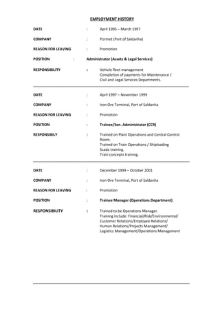 EMPLOYMENT HISTORY
DATE : April 1995 – March 1997
COMPANY : Portnet (Port of Saldanha)
REASON FOR LEAVING : Promotion
POSITION : Administrator (Assets & Legal Services)
RESPONSIBILITY : Vehicle fleet management
Completion of payments for Maintenance /
Civil and Legal Services Departments.
_____________________________________________________________________________
DATE : April 1997 – November 1999
COMPANY : Iron Ore Terminal, Port of Saldanha
REASON FOR LEAVING : Promotion
POSITION : Trainee/Sen. Administrator (CCR)
RESPONSIBILY : Trained on Plant Operations and Central Control
Room.
Trained on Train Operations / Shiploading
Scada training.
Train concepts training.
_______________________________________________________________________
DATE : December 1999 – October 2001
COMPANY : Iron Ore Terminal, Port of Saldanha
REASON FOR LEAVING : Promotion
POSITION : Trainee Manager (Operations Department)
RESPONSIBILITY : Trained to be Operations Manager.
Training include: Financial/Risk/Environmental/
Customer Relations/Employee Relations/
Human Relations/Projects Management/
Logistics Management/Operations Management
_______________________________________________________________________
 