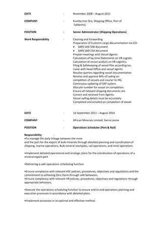 DATE : November 2008 – August 2011
COMPANY : Kumba Iron Ore, Shipping Office, Port of
Saldanha)
POSITION : Senior Administrator (Shipping Operations)
Work Responsibility : Clearing and Forwarding
Preparation of Customs cargo documentation via EDI :
• SARS SAD 500 document
• SARS SAD 554 document
Preplan meetings with Vessel Agents
Calculation of lay time Statements on VB Logistic.
Calculation of vessel analysis on VB Logistics.
Filing & Safekeeping of vessel files according Iso.
Liaise with Head Office and vessel agents
Resolve queries regarding vessel documentation
Receive and approve Bills of Lading on
completion of vessels and courier to HQ.
Continuous updating of SAP system.
Allocate number for vessel on completion.
Ensure all relevant shipping documents are
Correct and received from Agents.
Vessel sailing details must be accurately
Completed and emailed on completion of vessel.
DATE : 16 September 2011 – August 2014
COMPANY : African Minerals Limited, Sierra Leone
POSITION : Operations Scheduler (Port & Rail)
Responsibility :
•To manage the daily linkage between the mine
and the port for the export of bulk minerals through detailed planning and coordination of
shipping, marine operations, Bulk mineral stockpiles, rail operations, and mine operations.
•Implement detailed operational and strategic plans for the coordination of operations of a
mineral export port
•Delivering a safe operations scheduling function
•Ensure compliance with relevant HSE policies, procedures, objectives and regulations and the
commitment to achieving Zero Harm through safe behaviors.
•Ensure compliance with relevant HR policies, procedures, objectives and regulations through
appropriate behaviors.
•Execute the operations scheduling function to ensure end to end operations planning and
execution processes in accordance with detailed plans.
•Implement processes in an optimal and effective method.
 