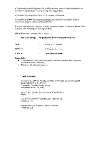 •Contribute to the planning process for developing annual physicals budget in line with the
overall business objectives, including mining, marketing, and rail.
•Execute the Daily Operations Plans both Production and Shipping.
•Execute the End of Month processes relating to reconciliation of production, material
movements, stockpile balances, and adjustments.
•Decision making authority is limited to minor scheduling tasks for the port and rail operations
as aligned with marketing and shipping schedules.
•Barge Operations – transportation of iron ore.
Reason for leaving: Resigned due to the Ebola crisis in Sierra Leone.
DATE : August 2014 – To date
COMPANY : CFG Logistics Services cc
POSITION : Chief Operation Officer
Responsibility
• Company recently became Stevedoring Licence holder. Assisting with negotiation
process to become operational.
• Assisting in Operational procedures.
OTHER REFERENCES
Member of the MM-Ore Project (Much More Ore Project): Capacity increase of
Saldanha Sishen Iron Ore Channel.
Team Leader Deon Lagenhoven (Kumba
Sishen Mine: +27 83 304 5746)
Lionel Kruger, Manager: Kumba Shipping Office, Saldanha
+27 83 293 7290
Leon Broom, Iron Ore Corridor Manager, Johannesburg
+27 83 283 8489
Robert van Rooyen, BUE (Bulk Terminal, Saldanha)
+27 83 455 2828
 