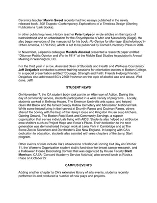 Ceramics teacher Marvin Sweet recently had two essays published in the newly
released book, 500 Teapots: Contemporary Explorations of a Timeless Design (Sterling
Publications /Lark Books).
In other publishing news, History teacher Peter Laipson wrote articles on the topics of
bachelorhood and on urbanization for the Encyclopedia of Men and Masculinity (Sage). He
also began revisions of the manuscript for his book, No Genius for Marriage: Bachelorhood in
Urban America, 1870-1950, which is set to be published by Cornell University Press in 2004.
In November, Laipson’s colleague Mustafa Aksakal presented a research paper entitled
“Ottoman Public Opinion and War in 1914” at the Middle East Studies Association's Annual
Meeting in Washington, DC.
For the third year in a row, Assistant Dean of Students and Health and Wellness Coordinator
Jeff Desjarlais conducted summer training sessions for orientation leaders at Boston College.
In a special presentation entitled “Courage, Strength and Faith: Friends Helping Friends,”
Desjarlais also addressed BC’s 2300 freshman on the topic of alcohol use and abuse. Well
done, Jeff!
STUDENT NEWS
On November 7, the CA student body took part in an Afternoon of Action. During this
day of community service, students participated in a wide variety of programs. . Locally,
students worked at Belknap House, The Emerson Umbrella arts space, and helped
clean Mill Brook and the famed Sleepy Hollow Cemetery and Minuteman National Park.
While some helped bring in the harvest at Drumlin Farms and Codman Farms, others
shared the bounty with the help of the Haley House and Kingston House soup kitchens,
Gaining Ground, The Boston Food Bank and Community Servings, a support
organization that serves individuals living with AIDS. Students also helped out at Boston
area shelters such as Project Hope and Rosie’s Place. Their dedication to the next
generation was demonstrated through work at Lena Park in Cambridge and at The
Stone Zoo in Stoneham and Dorchester’s Zoo New England. In keeping with CA’s
dedication to education, students also assisted with area chapters of the Jump Start
program.
Other events of note include CA’s observance of National Coming Out Day on October
11, the Womens Organization student club’s fundraiser for breast cancer research, and
a Halloween House Decorating Contest that was organized by House Faculty Brett
Morrison. CASA (Concord Academy Service Activists) also served lunch at Rosie‚s
Place on October 27.
CAMPUS EVENTS
Adding another chapter to CA’s extensive library of arts events, students recently
performed in and produced a number of new plays and projects.
 