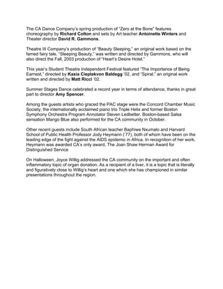 The CA Dance Company’s spring production of “Zero at the Bone” features
choreography by Richard Colton and sets by Art teacher Antoinette Winters and
Theater director David R. Gammons.
Theatre III Company’s production of “Beauty Sleeping,” an original work based on the
famed fairy tale, “Sleeping Beauty,” was written and directed by Gammons, who will
also direct the Fall, 2003 production of “Heart’s Desire Hotel.”
This year’s Student Theatre Independent Festival featured “The Importance of Being
Earnest,” directed by Kasia Cieplakvon Baldegg ’02, and “Spiral,” an original work
written and directed by Matt Ricci ’02.
Summer Stages Dance celebrated a record year in terms of attendance, thanks in great
part to director Amy Spencer.
Among the guests artists who graced the PAC stage were the Concord Chamber Music
Society, the internationally acclaimed piano trio Triple Helix and former Boston
Symphony Orchestra Program Annotator Steven Ledbetter. Boston-based Salsa
sensation Mango Blue also performed for the CA community in October.
Other recent guests include South African teacher Baphiwe Nxumalo and Harvard
School of Public Health Professor Jody Heymann (’77), both of whom have been on the
leading edge of the fight against the AIDS epidemic in Africa. In recognition of her work,
Heymann was awarded CA’s only award, The Joan Shaw Herman Award for
Distinguished Service
On Halloween, Joyce Willig addressed the CA community on the important and often
inflammatory topic of organ donation. As a recipient of a liver, it is a topic that is literally
and figuratively close to Willig’s heart and one which she has championed in similar
presentations throughout the region.
 