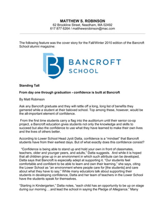 MATTHEW S. ROBINSON
62 Brookline Street, Needham, MA 02492
617 877 6264 / matthewsrobinson@mac.com
The following feature was the cover story for the Fall/Winter 2010 edition of the Bancroft
School alumni magazine:
Standing Tall
From day one through graduation - confidence is built at Bancroft
By Matt Robinson
Ask any Bancroft graduate and they will rattle off a long, long list of benefits they
garnered while a student at their beloved school. Top among these, however, would be
the all-important element of confidence.
From the first time students carry a flag into the auditorium until their senior co-op
project, a Bancroft education gives students not only the knowledge and skills to
succeed but also the confidence to use what they have learned to make their own lives
and the lives of others better.
According to Lower School Head Jyoti Datta, confidence is a “mindset” that Bancroft
students have from their earliest days. But of what exactly does this confidence consist?
“Confidence is being able to stand up and hold your own in front of classmates,
teachers, older and younger peers, and adults,” Datta suggests. And while it is hoped
that all children grow up in an environment in which such attribute can be developed,
Datta says that Bancroft is especially adept at supporting it. “Our students feel
comfortable and confident to be able to learn and own their learning,” she says, citing
the Lower School as “an environment where people care for [the students] and care
about what they have to say.” While many educators talk about supporting their
students in developing confidence, Datta and her team of teachers in the Lower School
have the students speak for themselves.
“Starting in Kindergarten,” Datta notes, “each child has an opportunity to be up on stage
during our morning …and lead the school in saying the Pledge of Allegiance.” Many
 