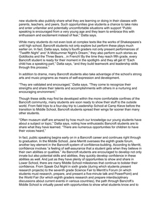new students also publicly share what they are learning or doing in their classes with
parents, teachers, and peers. Such opportunities give students a chance to take risks
and enter unfamiliar and potentially uncomfortable situations with support “Public
speaking is encouraged from a very young age and they learn to embrace this with
enthusiasm and excitement instead of fear,” Datta says.
While many students do not even look at complex texts like the works of Shakespeare’s
until high school, Bancroft students not only explore but perform these plays much
earlier on. In fact, Datta says, today’s fourth graders not only present performances of
“Twelfth Night” and “A Midsummer Night's Dream,” they also perform such stories as
Goldilocks and the Three Bears…in French! By the time they reach fifth grade, every
Bancroft student is ready for their moment in the spotlight- and they all get it! “Each
child has a speaking part,” Datta says, “and they build teamwork and leadership skills
through this process.”
In addition to drama, many Bancroft students also take advantage of the school’s strong
arts and music programs as means of self-expression and development.
“They are validated and encouraged,” Datta says. “They come to recognize their
strengths and share their talents and accomplishments with others in a nurturing and
encouraging environment.”
Though these skills may first be developed within the more comfortable confines of the
Bancroft community, many students are soon ready to show their stuff to the outside
world. From field trips to a four-day trip to Leadership School at Camp Kieve before the
transition to Middle School, Bancroft students spread their wings far sooner than many
other students.
“Often museum staff are amazed by how much our knowledge our young students have
about a subject or topic,” Datta says, noting how enthusiastic Bancroft students are to
share what they have learned. “There are numerous opportunities for children to have
their voices heard,”
In fact, public speaking begins early on in a Bancroft career and continues right through
to graduation. In the Middle School, Jane Merritt oversees the eighth grade forum,
another key element in the Bancroft system of confidence-building. According to Merritt,
confidence involves “a feeling of self-assurance that a student gets when they believe in
their own abilities or qualities.” As Bancroft students are encouraged to develop not only
innate but also potential skills and abilities, they quickly develop confidence in these
abilities as well. And just as they have plenty of opportunities to show and share in
Lower School, there are many Middle School milestones that continue to bolster their
confidence. From Speak Out Night in sixth grade (during which students present
research projects) to the seventh grade Science Fair to Merritt’s Forum (in which
students must research, prepare, and present a five-minute talk and PowerPoint) and
the World Fair (for which eighth graders research and prepare interdisciplinary
discussions about current events in various countries), the path through Bancroft’s
Middle School is virtually paved with opportunities to show what students know and to
 