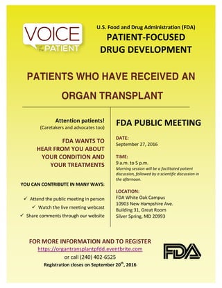 U.S. Food and Drug Administration (FDA)
PATIENT-FOCUSED
DRUG DEVELOPMENT
PATIENTS WHO HAVE RECEIVED AN
ORGAN TRANSPLANT
Attention patients!
(Caretakers and advocates too)
FDA WANTS TO
HEAR FROM YOU ABOUT
YOUR CONDITION AND
YOUR TREATMENTS
YOU CAN CONTRIBUTE IN MANY WAYS:
Attend the public meeting in person
Watch the live meeting webcast
Share comments through our website
FDA PUBLIC MEETING
DATE:
September 27, 2016
TIME:
9 a.m. to 5 p.m.
Morning session will be a facilitated patient
discussion, followed by a scientific discussion in
the afternoon.
LOCATION:
FDA White Oak Campus
10903 New Hampshire Ave.
Building 31, Great Room
Silver Spring, MD 20993
FOR MORE INFORMATION AND TO REGISTER
https://organtransplantpfdd.eventbrite.com
or call (240) 402-6525
Registration closes on September 20th
, 2016
 