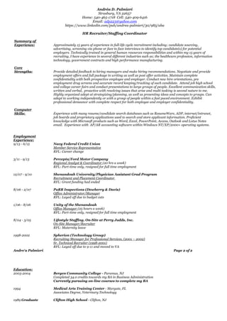 Andréa D. Palmieri
Strasburg, VA 22657
Home: 540-465-1718 Cell: 540-409-6416
Email: adp223@yahoo.com
https://www.linkedin.com/pub/andrea-palmieri/30/985/aba
HR Recruiter/Staffing Coordinator
Summary of
Experience: Approximately 15 years of experience in full-life cycle recruitment including; candidate sourcing,
advertising, screening via phone or face to face interviews to identify top candidate(s) for potential
employers. Technically trained in general human resources responsibilities and within my 15 years of
recruiting, I have experience in several different industries such as; the healthcare profession, information
technology, government contracts and high performance manufacturing.
Core
Strengths: Provide detailed feedback to hiring managers and make hiring recommendations. Negotiate and provide
employment offers and full package in writing as well as post offer activities. Maintain complete
confidentiality with both prospective employee and employer. Conduct new hire orientations, pre
employment drug screens and accurate record keeping/tracking of each candidate. Attend job high school
and college career fairs and conduct presentations to large groups of people. Excellent communication skills,
written and verbal, proactive with resolving issues that arise and multi tasking is second nature to me.
Highly organized adept at strategizing/planning, as well as presenting ideas and concepts to groups. Can
adapt to working independently or with a group of people within a fast paced environment. Exhibit
professional demeanor with complete respect for both employee and employer confidentiality.
Computer
Skills: Experience with many resume/candidate search databases such as ResumeWare, ADP, internet/intranet,
job boards and proprietary applications used to search and store applicant information. Proficient
knowledge with Microsoft products such as Word, Excel, PowerPoint, Access, Outlook and Lotus Notes
email. Experience with AP/AR accounting software within Windows NT/XP/2000+ operating systems.
Employment
Experience:
9/13 - 6/15 Navy Federal Credit Union
Member Service Representative
RFL: Career change
3/11 - 9/13 Percepta/Ford Motor Company
Regional Analyst & Coordinator (20 hrs a week)
RFL: Part-time only, resigned for full time employment
12/07 - 9/10 Shenandoah University/Physician Assistant Grad Program
Recruitment and Placement Coordinator
RFL: Grant funding had ended
8/06 - 2/07 PaRR Inspections (Dewberry & Davis)
Office Administrator/Manager
RFL: Layed off due to budget cuts
1/06 - 8/06 Unity of the Shenandoah
Office Manager (25 hours a week)
RFL: Part-time only, resigned for full time employment
8/04 - 3/05 Lifestyle Staffing, On-Site at Perry Judds, Inc.
On-Site Manager/Recruiter
RFL: Maternity leave
1998-2002 Spherion (Technology Group)
Recruiting Manager for Professional Services, (2001 – 2002)
Sr. Technical Recruiter (1998-2001)
RFL: Layed off due to 9-11 and moved to VA
Andre‘a Palmieri Page 2 of 2
Education:
2003-2004 Bergen Community College - Paramus, NJ
Completed 34.0 credits towards my BA in Business Administration
Currently pursuing on-line courses to complete my BA
1994 Medical Arts Training Center - Margate, FL
Associates Degree, Veterinary Technology
1989 Graduate Clifton High School - Clifton, NJ
 