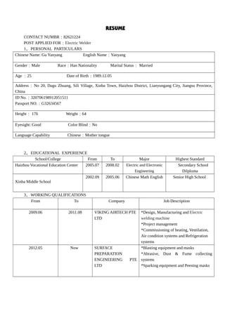 RESUME
CONTACT NUMBR：82621224
POST APPLIED FOR：Electric Welder
1、PERSONAL PARTICULARS
Chinese Name: Gu Yanyang English Name：Yanyang
Gender：Male Race：Han Nationality Marital Status： Married
Age ：25 Date of Birth：1989.12.05
Address：No 20, Dagu Zhuang, Sili Village, Xinba Town, Haizhou District, Lianyungang City, Jiangsu Province,
China
ID No.：320706198912051511
Passport NO.：G32634567
Height： 176 Weight：64
Eyesight: Good Color Blind：No
Language Capability Chinese：Mother tongue
2、EDUCATIONAL EXPERIENCE
School/College From To Major Highest Standard
Haizhou Vocational Education Center 2005.07 2008.02 Electric and Electronic
Engineering
Secondary School
Dilploma
Xinba Middle School
2002.09 2005.06 Chinese Math English Senior High School
3、WORKING QUALIFICATIONS
From To Company Job Description
2009.06 2011.08 VIKING AIRTECH PTE
LTD
*Design, Manufacturing and Electric
welding machine
*Project management
*Commissioning of heating, Ventilation,
Air condition systems and Refrigeration
systems
2012.05 Now SURFACE
PREPARATION
ENGINEERING PTE
LTD
*Blasting equipment and masks
*Abrasive, Dust & Fume collecting
systems
*Sparking equipment and Peening masks
 