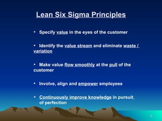 Lean Six Sigma Principles Specify  value  in the eyes of the customer Identify the  value stream  and eliminate  waste /  variation Make value  flow smoothly  at the  pull  of the customer  Involve, align and  empower  employees Continuously improve knowledge  in pursuit   of perfection 
