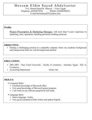 Profile:
Project Prescription & Marketing Manager, with more than 9 years' experience in
marketing, sales, operations, handling personnel, building materials
OBJECTIVE:
 Seeking a challenging position in a reputable company where my academic background
and interpersonal skills are well developed and utilized.
EDUCATION:
 2001-2007 - Sues Canal University - faculty of commerce - Ismaalea, Egypt - B.S. in
Commerce,
 Accounting Department. Grade: fair
SKILLS:
 Computer Skills:
 Excellent knowledge of Microsoft office
 Very good knowledge of Microsoft project program
 I can work on any software program by self study.
 Language Skills:
 Native language: Arabic.
 Very good command of both written and spoken English.
H o s s a m E l d i n S a y e d A b d e l s a t t a r
71A- Ahmed Saaed St. Abassya - Cairo, Egypt
Telephone: (0226837839) - Mobile: (01004380022)
E-mail:hossamsayd23@yahoo.com
 