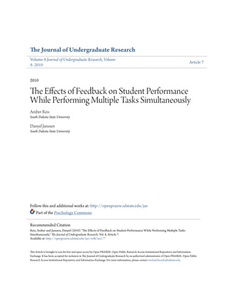 The Journal of Undergraduate Research
Volume 8 Journal of Undergraduate Research, Volume
8: 2010
Article 7
2010
The Effects of Feedback on Student Performance
While Performing Multiple Tasks Simultaneously
Amber Reis
South Dakota State University
Danyel Janssen
South Dakota State University
Follow this and additional works at: http://openprairie.sdstate.edu/jur
Part of the Psychology Commons
This Article is brought to you for free and open access by Open PRAIRIE: Open Public Research Access Institutional Repository and Information
Exchange. It has been accepted for inclusion in The Journal of Undergraduate Research by an authorized administrator of Open PRAIRIE: Open Public
Research Access Institutional Repository and Information Exchange. For more information, please contact michael.biondo@sdstate.edu.
Recommended Citation
Reis, Amber and Janssen, Danyel (2010) "The Effects of Feedback on Student Performance While Performing Multiple Tasks
Simultaneously," The Journal of Undergraduate Research: Vol. 8, Article 7.
Available at: http://openprairie.sdstate.edu/jur/vol8/iss1/7
 