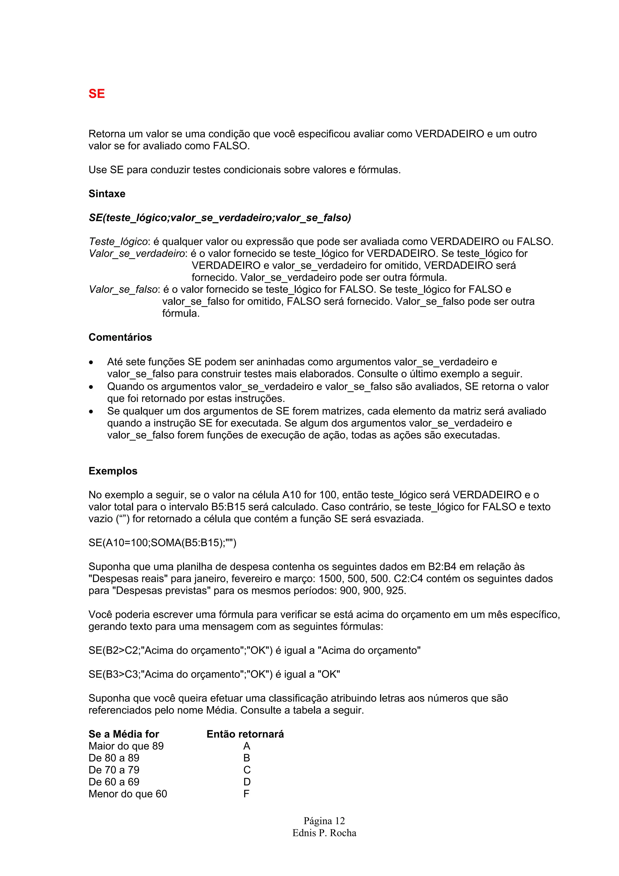 Página 12 Ednis P. Rocha SE Retorna um valor se uma condição que você especificou avaliar como VERDADEIRO e um outro valor se for avaliado como FALSO. Use SE para conduzir testes condicionais sobre valores e fórmulas. Sintaxe SE(teste_lógico;valor_se_verdadeiro;valor_se_falso) Teste_lógico: é qualquer valor ou expressão que pode ser avaliada como VERDADEIRO ou FALSO. Valor_se_verdadeiro: é o valor fornecido se teste_lógico for VERDADEIRO. Se teste_lógico for VERDADEIRO e valor_se_verdadeiro for omitido, VERDADEIRO será fornecido. Valor_se_verdadeiro pode ser outra fórmula. Valor_se_falso: é o valor fornecido se teste_lógico for FALSO. Se teste_lógico for FALSO e valor_se_falso for omitido, FALSO será fornecido. Valor_se_falso pode ser outra fórmula. Comentários • Até sete funções SE podem ser aninhadas como argumentos valor_se_verdadeiro e valor_se_falso para construir testes mais elaborados. Consulte o último exemplo a seguir. • Quando os argumentos valor_se_verdadeiro e valor_se_falso são avaliados, SE retorna o valor que foi retornado por estas instruções. • Se qualquer um dos argumentos de SE forem matrizes, cada elemento da matriz será avaliado quando a instrução SE for executada. Se algum dos argumentos valor_se_verdadeiro e valor_se_falso forem funções de execução de ação, todas as ações são executadas. Exemplos No exemplo a seguir, se o valor na célula A10 for 100, então teste_lógico será VERDADEIRO e o valor total para o intervalo B5:B15 será calculado. Caso contrário, se teste_lógico for FALSO e texto vazio (“”) for retornado a célula que contém a função SE será esvaziada. SE(A10=100;SOMA(B5:B15);"") Suponha que uma planilha de despesa contenha os seguintes dados em B2:B4 em relação às "Despesas reais" para janeiro, fevereiro e março: 1500, 500, 500. C2:C4 contém os seguintes dados para "Despesas previstas" para os mesmos períodos: 900, 900, 925. Você poderia escrever uma fórmula para verificar se está acima do orçamento em um mês específico, gerando texto para uma mensagem com as seguintes fórmulas: SE(B2>C2;"Acima do orçamento";"OK") é igual a "Acima do orçamento" SE(B3>C3;"Acima do orçamento";"OK") é igual a "OK" Suponha que você queira efetuar uma classificação atribuindo letras aos números que são referenciados pelo nome Média. Consulte a tabela a seguir. Se a Média for Então retornará Maior do que 89 A De 80 a 89 B De 70 a 79 C De 60 a 69 D Menor do que 60 F 