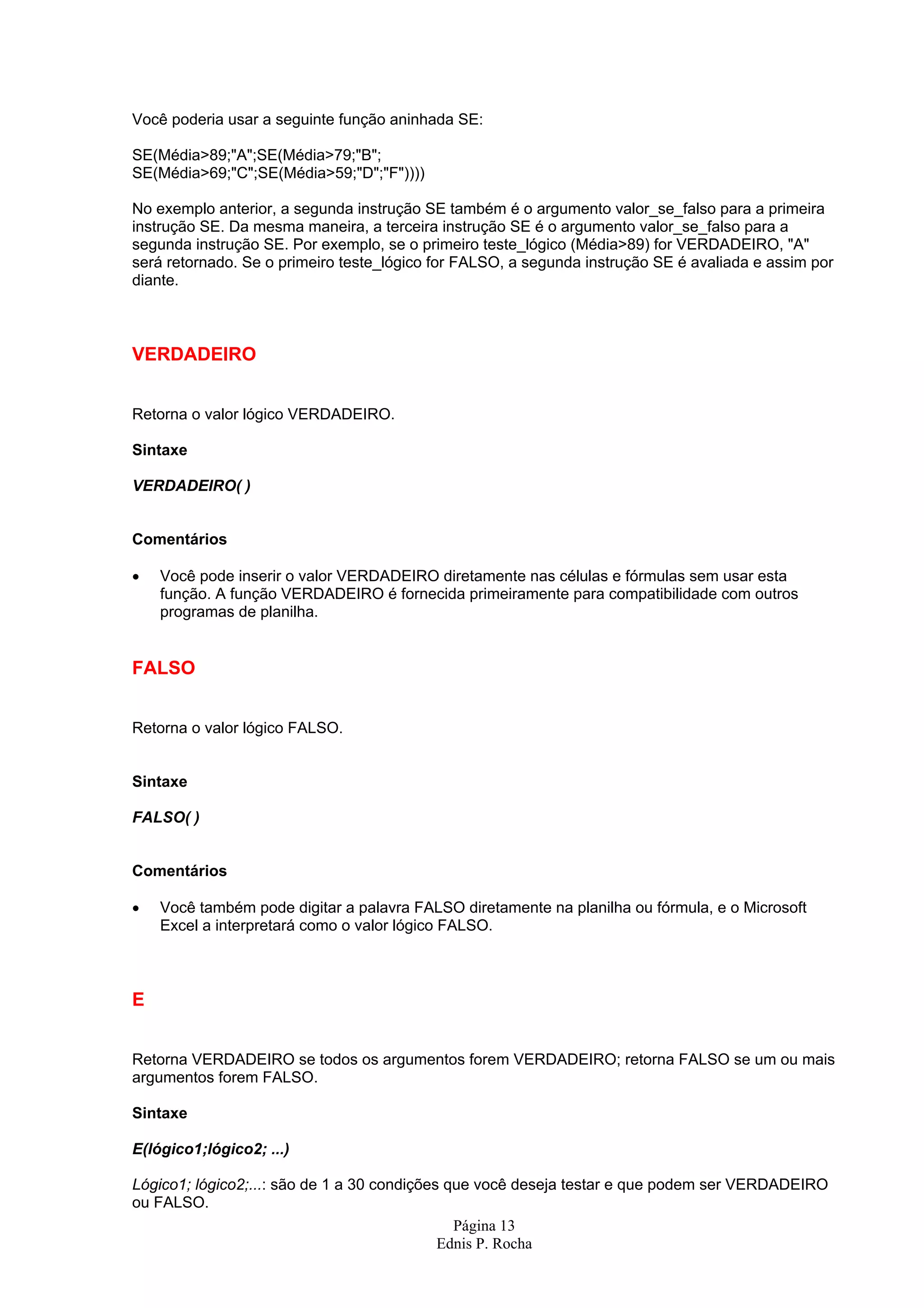 Página 13 Ednis P. Rocha Você poderia usar a seguinte função aninhada SE: SE(Média>89;"A";SE(Média>79;"B"; SE(Média>69;"C";SE(Média>59;"D";"F")))) No exemplo anterior, a segunda instrução SE também é o argumento valor_se_falso para a primeira instrução SE. Da mesma maneira, a terceira instrução SE é o argumento valor_se_falso para a segunda instrução SE. Por exemplo, se o primeiro teste_lógico (Média>89) for VERDADEIRO, "A" será retornado. Se o primeiro teste_lógico for FALSO, a segunda instrução SE é avaliada e assim por diante. VERDADEIRO Retorna o valor lógico VERDADEIRO. Sintaxe VERDADEIRO( ) Comentários • Você pode inserir o valor VERDADEIRO diretamente nas células e fórmulas sem usar esta função. A função VERDADEIRO é fornecida primeiramente para compatibilidade com outros programas de planilha. FALSO Retorna o valor lógico FALSO. Sintaxe FALSO( ) Comentários • Você também pode digitar a palavra FALSO diretamente na planilha ou fórmula, e o Microsoft Excel a interpretará como o valor lógico FALSO. E Retorna VERDADEIRO se todos os argumentos forem VERDADEIRO; retorna FALSO se um ou mais argumentos forem FALSO. Sintaxe E(lógico1;lógico2; ...) Lógico1; lógico2;...: são de 1 a 30 condições que você deseja testar e que podem ser VERDADEIRO ou FALSO. 