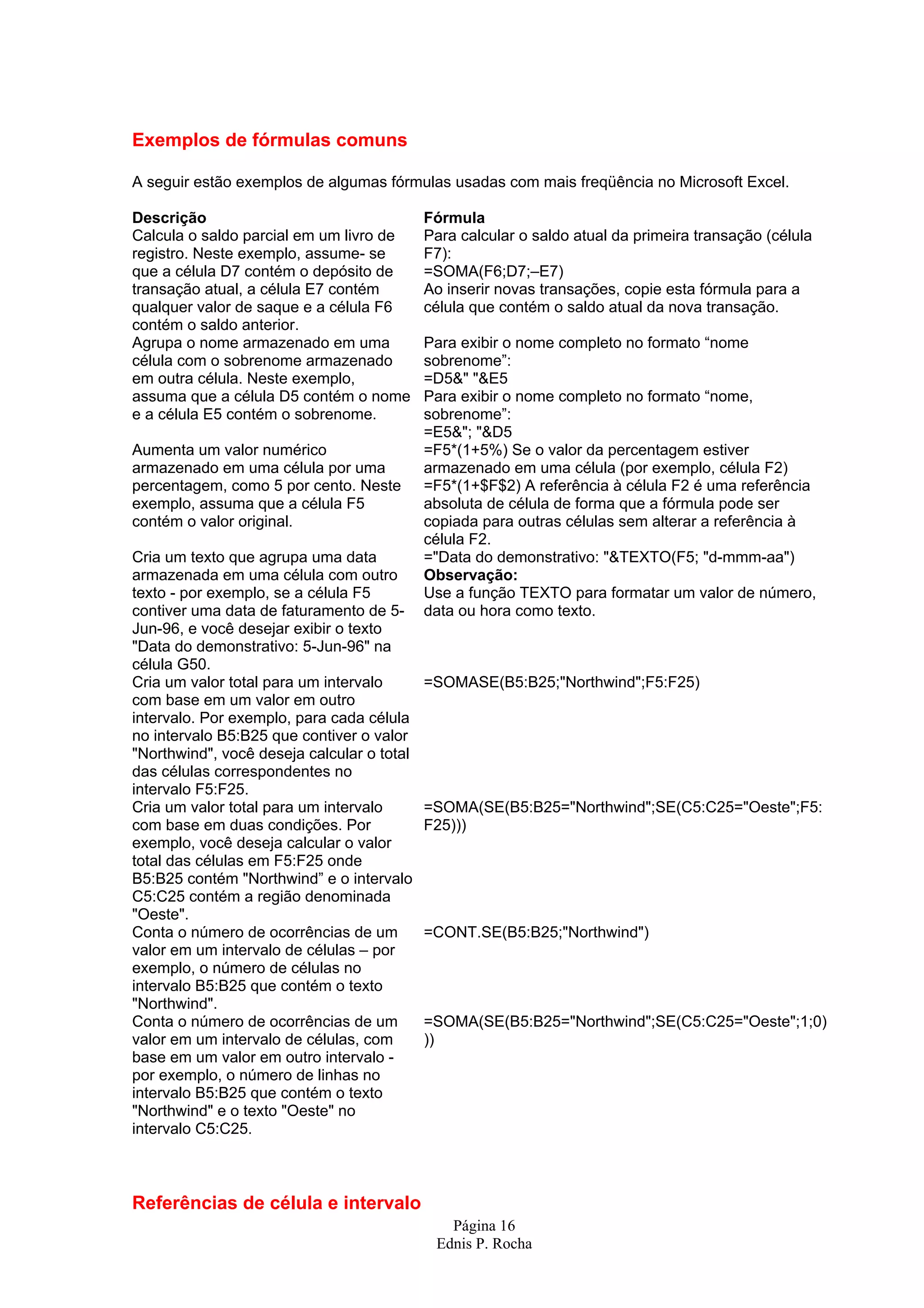 Página 16 Ednis P. Rocha Exemplos de fórmulas comuns A seguir estão exemplos de algumas fórmulas usadas com mais freqüência no Microsoft Excel. Descrição Fórmula Calcula o saldo parcial em um livro de registro. Neste exemplo, assume- se que a célula D7 contém o depósito de transação atual, a célula E7 contém qualquer valor de saque e a célula F6 contém o saldo anterior. Para calcular o saldo atual da primeira transação (célula F7): =SOMA(F6;D7;–E7) Ao inserir novas transações, copie esta fórmula para a célula que contém o saldo atual da nova transação. Agrupa o nome armazenado em uma célula com o sobrenome armazenado em outra célula. Neste exemplo, assuma que a célula D5 contém o nome e a célula E5 contém o sobrenome. Para exibir o nome completo no formato “nome sobrenome”: =D5&" "&E5 Para exibir o nome completo no formato “nome, sobrenome”: =E5&"; "&D5 Aumenta um valor numérico armazenado em uma célula por uma percentagem, como 5 por cento. Neste exemplo, assuma que a célula F5 contém o valor original. =F5*(1+5%) Se o valor da percentagem estiver armazenado em uma célula (por exemplo, célula F2) =F5*(1+$F$2) A referência à célula F2 é uma referência absoluta de célula de forma que a fórmula pode ser copiada para outras células sem alterar a referência à célula F2. Cria um texto que agrupa uma data armazenada em uma célula com outro texto - por exemplo, se a célula F5 contiver uma data de faturamento de 5- Jun-96, e você desejar exibir o texto "Data do demonstrativo: 5-Jun-96" na célula G50. ="Data do demonstrativo: "&TEXTO(F5; "d-mmm-aa") Observação: Use a função TEXTO para formatar um valor de número, data ou hora como texto. Cria um valor total para um intervalo com base em um valor em outro intervalo. Por exemplo, para cada célula no intervalo B5:B25 que contiver o valor "Northwind", você deseja calcular o total das células correspondentes no intervalo F5:F25. =SOMASE(B5:B25;"Northwind";F5:F25) Cria um valor total para um intervalo com base em duas condições. Por exemplo, você deseja calcular o valor total das células em F5:F25 onde B5:B25 contém "Northwind” e o intervalo C5:C25 contém a região denominada "Oeste". =SOMA(SE(B5:B25="Northwind";SE(C5:C25="Oeste";F5: F25))) Conta o número de ocorrências de um valor em um intervalo de células – por exemplo, o número de células no intervalo B5:B25 que contém o texto "Northwind". =CONT.SE(B5:B25;"Northwind") Conta o número de ocorrências de um valor em um intervalo de células, com base em um valor em outro intervalo - por exemplo, o número de linhas no intervalo B5:B25 que contém o texto "Northwind" e o texto "Oeste" no intervalo C5:C25. =SOMA(SE(B5:B25="Northwind";SE(C5:C25="Oeste";1;0) )) Referências de célula e intervalo 