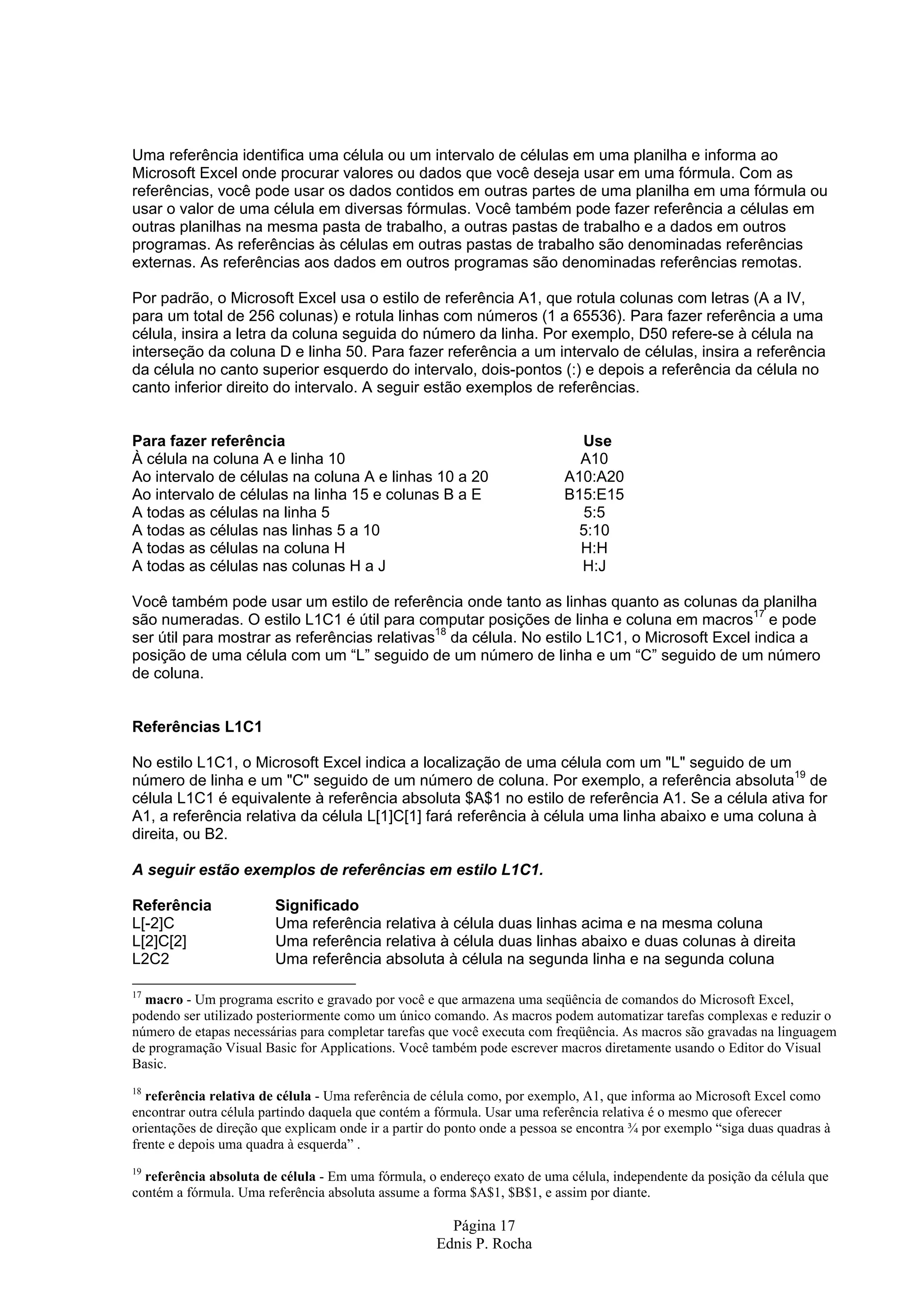 Página 17 Ednis P. Rocha Uma referência identifica uma célula ou um intervalo de células em uma planilha e informa ao Microsoft Excel onde procurar valores ou dados que você deseja usar em uma fórmula. Com as referências, você pode usar os dados contidos em outras partes de uma planilha em uma fórmula ou usar o valor de uma célula em diversas fórmulas. Você também pode fazer referência a células em outras planilhas na mesma pasta de trabalho, a outras pastas de trabalho e a dados em outros programas. As referências às células em outras pastas de trabalho são denominadas referências externas. As referências aos dados em outros programas são denominadas referências remotas. Por padrão, o Microsoft Excel usa o estilo de referência A1, que rotula colunas com letras (A a IV, para um total de 256 colunas) e rotula linhas com números (1 a 65536). Para fazer referência a uma célula, insira a letra da coluna seguida do número da linha. Por exemplo, D50 refere-se à célula na interseção da coluna D e linha 50. Para fazer referência a um intervalo de células, insira a referência da célula no canto superior esquerdo do intervalo, dois-pontos (:) e depois a referência da célula no canto inferior direito do intervalo. A seguir estão exemplos de referências. Para fazer referência Use À célula na coluna A e linha 10 A10 Ao intervalo de células na coluna A e linhas 10 a 20 A10:A20 Ao intervalo de células na linha 15 e colunas B a E B15:E15 A todas as células na linha 5 5:5 A todas as células nas linhas 5 a 10 5:10 A todas as células na coluna H H:H A todas as células nas colunas H a J H:J Você também pode usar um estilo de referência onde tanto as linhas quanto as colunas da planilha são numeradas. O estilo L1C1 é útil para computar posições de linha e coluna em macros17 e pode ser útil para mostrar as referências relativas18 da célula. No estilo L1C1, o Microsoft Excel indica a posição de uma célula com um “L” seguido de um número de linha e um “C” seguido de um número de coluna. Referências L1C1 No estilo L1C1, o Microsoft Excel indica a localização de uma célula com um "L" seguido de um número de linha e um "C" seguido de um número de coluna. Por exemplo, a referência absoluta19 de célula L1C1 é equivalente à referência absoluta $A$1 no estilo de referência A1. Se a célula ativa for A1, a referência relativa da célula L[1]C[1] fará referência à célula uma linha abaixo e uma coluna à direita, ou B2. A seguir estão exemplos de referências em estilo L1C1. Referência Significado L[-2]C Uma referência relativa à célula duas linhas acima e na mesma coluna L[2]C[2] Uma referência relativa à célula duas linhas abaixo e duas colunas à direita L2C2 Uma referência absoluta à célula na segunda linha e na segunda coluna 17 macro - Um programa escrito e gravado por você e que armazena uma seqüência de comandos do Microsoft Excel, podendo ser utilizado posteriormente como um único comando. As macros podem automatizar tarefas complexas e reduzir o número de etapas necessárias para completar tarefas que você executa com freqüência. As macros são gravadas na linguagem de programação Visual Basic for Applications. Você também pode escrever macros diretamente usando o Editor do Visual Basic. 18 referência relativa de célula - Uma referência de célula como, por exemplo, A1, que informa ao Microsoft Excel como encontrar outra célula partindo daquela que contém a fórmula. Usar uma referência relativa é o mesmo que oferecer orientações de direção que explicam onde ir a partir do ponto onde a pessoa se encontra ¾ por exemplo “siga duas quadras à frente e depois uma quadra à esquerda” . 19 referência absoluta de célula - Em uma fórmula, o endereço exato de uma célula, independente da posição da célula que contém a fórmula. Uma referência absoluta assume a forma $A$1, $B$1, e assim por diante. 