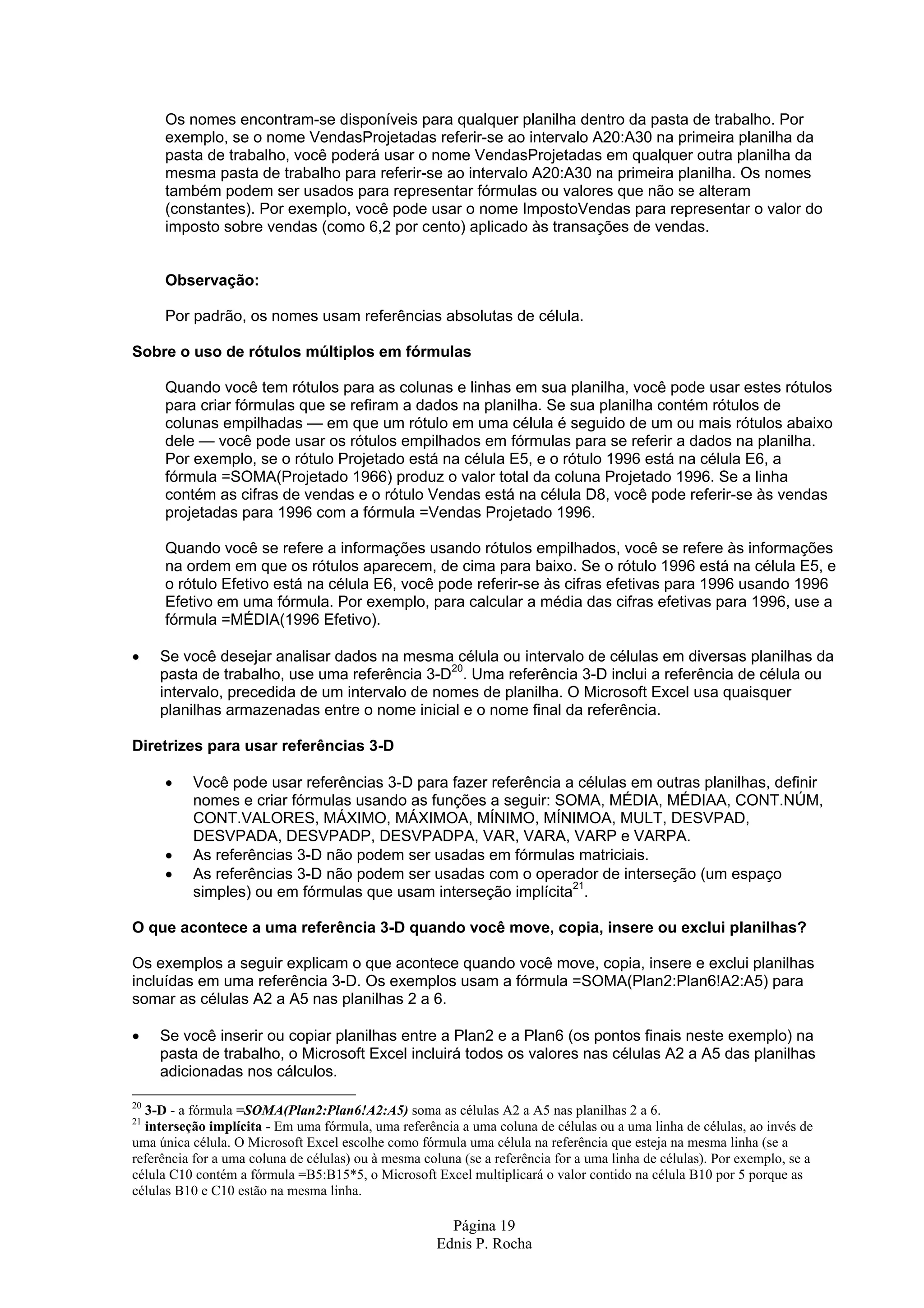 Página 19 Ednis P. Rocha Os nomes encontram-se disponíveis para qualquer planilha dentro da pasta de trabalho. Por exemplo, se o nome VendasProjetadas referir-se ao intervalo A20:A30 na primeira planilha da pasta de trabalho, você poderá usar o nome VendasProjetadas em qualquer outra planilha da mesma pasta de trabalho para referir-se ao intervalo A20:A30 na primeira planilha. Os nomes também podem ser usados para representar fórmulas ou valores que não se alteram (constantes). Por exemplo, você pode usar o nome ImpostoVendas para representar o valor do imposto sobre vendas (como 6,2 por cento) aplicado às transações de vendas. Observação: Por padrão, os nomes usam referências absolutas de célula. Sobre o uso de rótulos múltiplos em fórmulas Quando você tem rótulos para as colunas e linhas em sua planilha, você pode usar estes rótulos para criar fórmulas que se refiram a dados na planilha. Se sua planilha contém rótulos de colunas empilhadas — em que um rótulo em uma célula é seguido de um ou mais rótulos abaixo dele — você pode usar os rótulos empilhados em fórmulas para se referir a dados na planilha. Por exemplo, se o rótulo Projetado está na célula E5, e o rótulo 1996 está na célula E6, a fórmula =SOMA(Projetado 1966) produz o valor total da coluna Projetado 1996. Se a linha contém as cifras de vendas e o rótulo Vendas está na célula D8, você pode referir-se às vendas projetadas para 1996 com a fórmula =Vendas Projetado 1996. Quando você se refere a informações usando rótulos empilhados, você se refere às informações na ordem em que os rótulos aparecem, de cima para baixo. Se o rótulo 1996 está na célula E5, e o rótulo Efetivo está na célula E6, você pode referir-se às cifras efetivas para 1996 usando 1996 Efetivo em uma fórmula. Por exemplo, para calcular a média das cifras efetivas para 1996, use a fórmula =MÉDIA(1996 Efetivo). • Se você desejar analisar dados na mesma célula ou intervalo de células em diversas planilhas da pasta de trabalho, use uma referência 3-D20 . Uma referência 3-D inclui a referência de célula ou intervalo, precedida de um intervalo de nomes de planilha. O Microsoft Excel usa quaisquer planilhas armazenadas entre o nome inicial e o nome final da referência. Diretrizes para usar referências 3-D • Você pode usar referências 3-D para fazer referência a células em outras planilhas, definir nomes e criar fórmulas usando as funções a seguir: SOMA, MÉDIA, MÉDIAA, CONT.NÚM, CONT.VALORES, MÁXIMO, MÁXIMOA, MÍNIMO, MÍNIMOA, MULT, DESVPAD, DESVPADA, DESVPADP, DESVPADPA, VAR, VARA, VARP e VARPA. • As referências 3-D não podem ser usadas em fórmulas matriciais. • As referências 3-D não podem ser usadas com o operador de interseção (um espaço simples) ou em fórmulas que usam interseção implícita21 . O que acontece a uma referência 3-D quando você move, copia, insere ou exclui planilhas? Os exemplos a seguir explicam o que acontece quando você move, copia, insere e exclui planilhas incluídas em uma referência 3-D. Os exemplos usam a fórmula =SOMA(Plan2:Plan6!A2:A5) para somar as células A2 a A5 nas planilhas 2 a 6. • Se você inserir ou copiar planilhas entre a Plan2 e a Plan6 (os pontos finais neste exemplo) na pasta de trabalho, o Microsoft Excel incluirá todos os valores nas células A2 a A5 das planilhas adicionadas nos cálculos. 20 3-D - a fórmula =SOMA(Plan2:Plan6!A2:A5) soma as células A2 a A5 nas planilhas 2 a 6. 21 interseção implícita - Em uma fórmula, uma referência a uma coluna de células ou a uma linha de células, ao invés de uma única célula. O Microsoft Excel escolhe como fórmula uma célula na referência que esteja na mesma linha (se a referência for a uma coluna de células) ou à mesma coluna (se a referência for a uma linha de células). Por exemplo, se a célula C10 contém a fórmula =B5:B15*5, o Microsoft Excel multiplicará o valor contido na célula B10 por 5 porque as células B10 e C10 estão na mesma linha. 