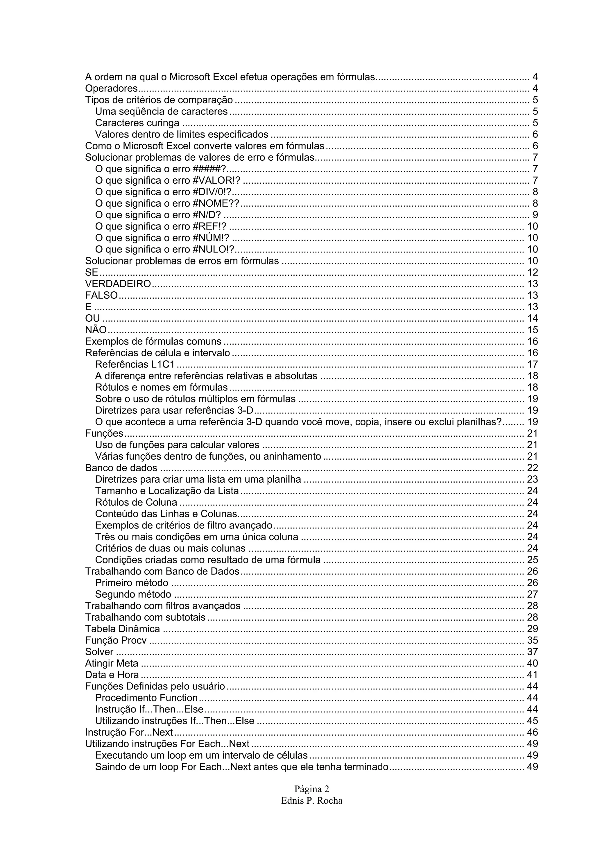 Página 2 Ednis P. Rocha A ordem na qual o Microsoft Excel efetua operações em fórmulas........................................................ 4 Operadores.............................................................................................................................................. 4 Tipos de critérios de comparação ........................................................................................................... 5 Uma seqüência de caracteres............................................................................................................. 5 Caracteres curinga .............................................................................................................................. 5 Valores dentro de limites especificados .............................................................................................. 6 Como o Microsoft Excel converte valores em fórmulas.......................................................................... 6 Solucionar problemas de valores de erro e fórmulas.............................................................................. 7 O que significa o erro #####?.............................................................................................................. 7 O que significa o erro #VALOR!? ........................................................................................................ 7 O que significa o erro #DIV/0!?............................................................................................................ 8 O que significa o erro #NOME??......................................................................................................... 8 O que significa o erro #N/D? ............................................................................................................... 9 O que significa o erro #REF!? ........................................................................................................... 10 O que significa o erro #NÚM!? .......................................................................................................... 10 O que significa o erro #NULO!?......................................................................................................... 10 Solucionar problemas de erros em fórmulas ........................................................................................ 10 SE.......................................................................................................................................................... 12 VERDADEIRO....................................................................................................................................... 13 FALSO................................................................................................................................................... 13 E ............................................................................................................................................................ 13 OU ......................................................................................................................................................... 14 NÃO....................................................................................................................................................... 15 Exemplos de fórmulas comuns ............................................................................................................. 16 Referências de célula e intervalo .......................................................................................................... 16 Referências L1C1.............................................................................................................................. 17 A diferença entre referências relativas e absolutas .......................................................................... 18 Rótulos e nomes em fórmulas........................................................................................................... 18 Sobre o uso de rótulos múltiplos em fórmulas .................................................................................. 19 Diretrizes para usar referências 3-D.................................................................................................. 19 O que acontece a uma referência 3-D quando você move, copia, insere ou exclui planilhas?........ 19 Funções................................................................................................................................................. 21 Uso de funções para calcular valores ............................................................................................... 21 Várias funções dentro de funções, ou aninhamento ......................................................................... 21 Banco de dados .................................................................................................................................... 22 Diretrizes para criar uma lista em uma planilha ................................................................................ 23 Tamanho e Localização da Lista....................................................................................................... 24 Rótulos de Coluna ............................................................................................................................. 24 Conteúdo das Linhas e Colunas........................................................................................................ 24 Exemplos de critérios de filtro avançado........................................................................................... 24 Três ou mais condições em uma única coluna ................................................................................. 24 Critérios de duas ou mais colunas .................................................................................................... 24 Condições criadas como resultado de uma fórmula ......................................................................... 25 Trabalhando com Banco de Dados....................................................................................................... 26 Primeiro método ................................................................................................................................ 26 Segundo método ............................................................................................................................... 27 Trabalhando com filtros avançados ...................................................................................................... 28 Trabalhando com subtotais................................................................................................................... 28 Tabela Dinâmica ................................................................................................................................... 29 Função Procv ........................................................................................................................................ 35 Solver .................................................................................................................................................... 37 Atingir Meta ........................................................................................................................................... 40 Data e Hora ........................................................................................................................................... 41 Funções Definidas pelo usuário............................................................................................................ 44 Procedimento Function...................................................................................................................... 44 Instrução If...Then...Else.................................................................................................................... 44 Utilizando instruções If...Then...Else ................................................................................................. 45 Instrução For...Next............................................................................................................................... 46 Utilizando instruções For Each...Next ................................................................................................... 49 Executando um loop em um intervalo de células.............................................................................. 49 Saindo de um loop For Each...Next antes que ele tenha terminado................................................. 49 