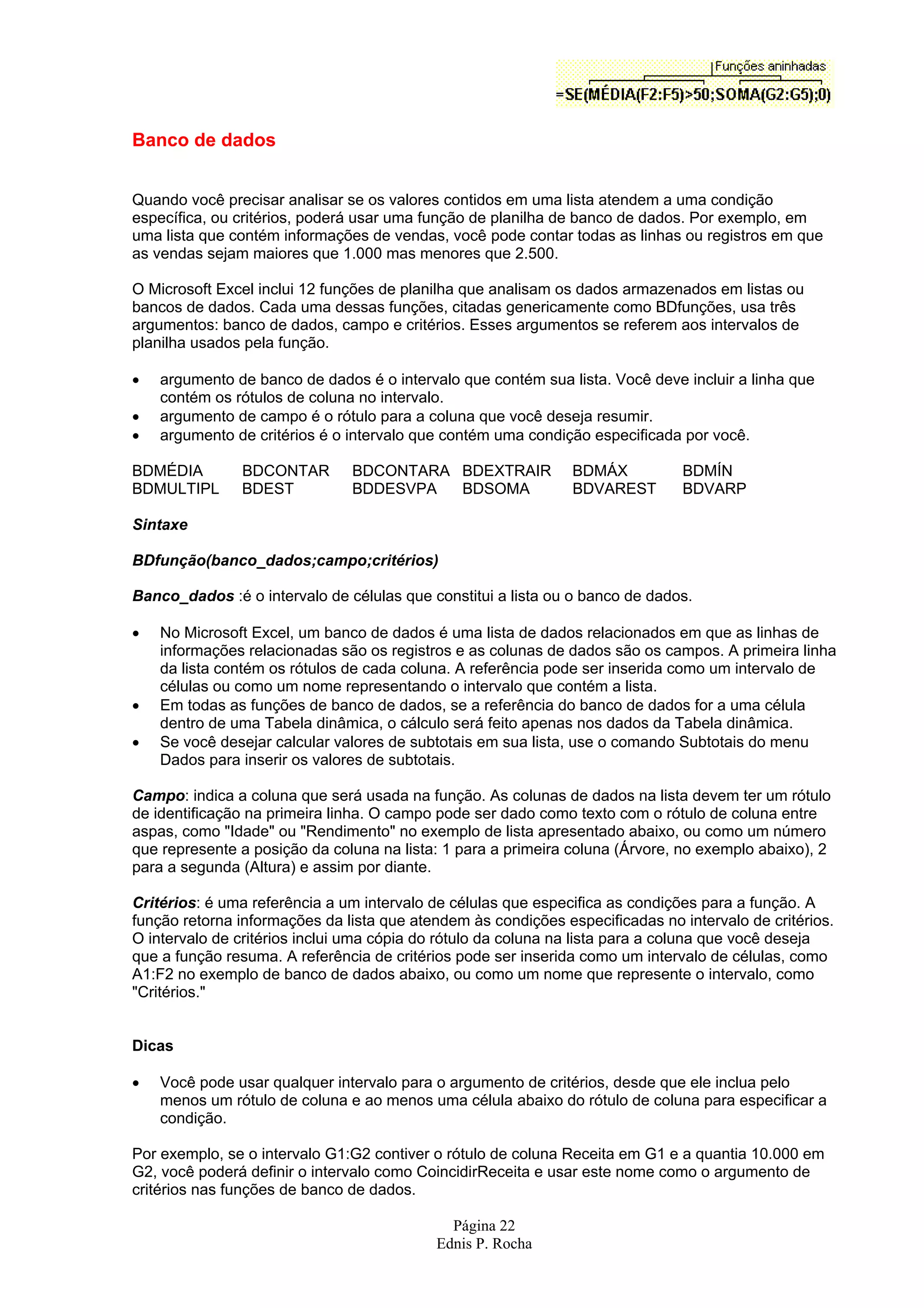 Página 22 Ednis P. Rocha Banco de dados Quando você precisar analisar se os valores contidos em uma lista atendem a uma condição específica, ou critérios, poderá usar uma função de planilha de banco de dados. Por exemplo, em uma lista que contém informações de vendas, você pode contar todas as linhas ou registros em que as vendas sejam maiores que 1.000 mas menores que 2.500. O Microsoft Excel inclui 12 funções de planilha que analisam os dados armazenados em listas ou bancos de dados. Cada uma dessas funções, citadas genericamente como BDfunções, usa três argumentos: banco de dados, campo e critérios. Esses argumentos se referem aos intervalos de planilha usados pela função. • argumento de banco de dados é o intervalo que contém sua lista. Você deve incluir a linha que contém os rótulos de coluna no intervalo. • argumento de campo é o rótulo para a coluna que você deseja resumir. • argumento de critérios é o intervalo que contém uma condição especificada por você. BDMÉDIA BDCONTAR BDCONTARA BDEXTRAIR BDMÁX BDMÍN BDMULTIPL BDEST BDDESVPA BDSOMA BDVAREST BDVARP Sintaxe BDfunção(banco_dados;campo;critérios) Banco_dados :é o intervalo de células que constitui a lista ou o banco de dados. • No Microsoft Excel, um banco de dados é uma lista de dados relacionados em que as linhas de informações relacionadas são os registros e as colunas de dados são os campos. A primeira linha da lista contém os rótulos de cada coluna. A referência pode ser inserida como um intervalo de células ou como um nome representando o intervalo que contém a lista. • Em todas as funções de banco de dados, se a referência do banco de dados for a uma célula dentro de uma Tabela dinâmica, o cálculo será feito apenas nos dados da Tabela dinâmica. • Se você desejar calcular valores de subtotais em sua lista, use o comando Subtotais do menu Dados para inserir os valores de subtotais. Campo: indica a coluna que será usada na função. As colunas de dados na lista devem ter um rótulo de identificação na primeira linha. O campo pode ser dado como texto com o rótulo de coluna entre aspas, como "Idade" ou "Rendimento" no exemplo de lista apresentado abaixo, ou como um número que represente a posição da coluna na lista: 1 para a primeira coluna (Árvore, no exemplo abaixo), 2 para a segunda (Altura) e assim por diante. Critérios: é uma referência a um intervalo de células que especifica as condições para a função. A função retorna informações da lista que atendem às condições especificadas no intervalo de critérios. O intervalo de critérios inclui uma cópia do rótulo da coluna na lista para a coluna que você deseja que a função resuma. A referência de critérios pode ser inserida como um intervalo de células, como A1:F2 no exemplo de banco de dados abaixo, ou como um nome que represente o intervalo, como "Critérios." Dicas • Você pode usar qualquer intervalo para o argumento de critérios, desde que ele inclua pelo menos um rótulo de coluna e ao menos uma célula abaixo do rótulo de coluna para especificar a condição. Por exemplo, se o intervalo G1:G2 contiver o rótulo de coluna Receita em G1 e a quantia 10.000 em G2, você poderá definir o intervalo como CoincidirReceita e usar este nome como o argumento de critérios nas funções de banco de dados. 