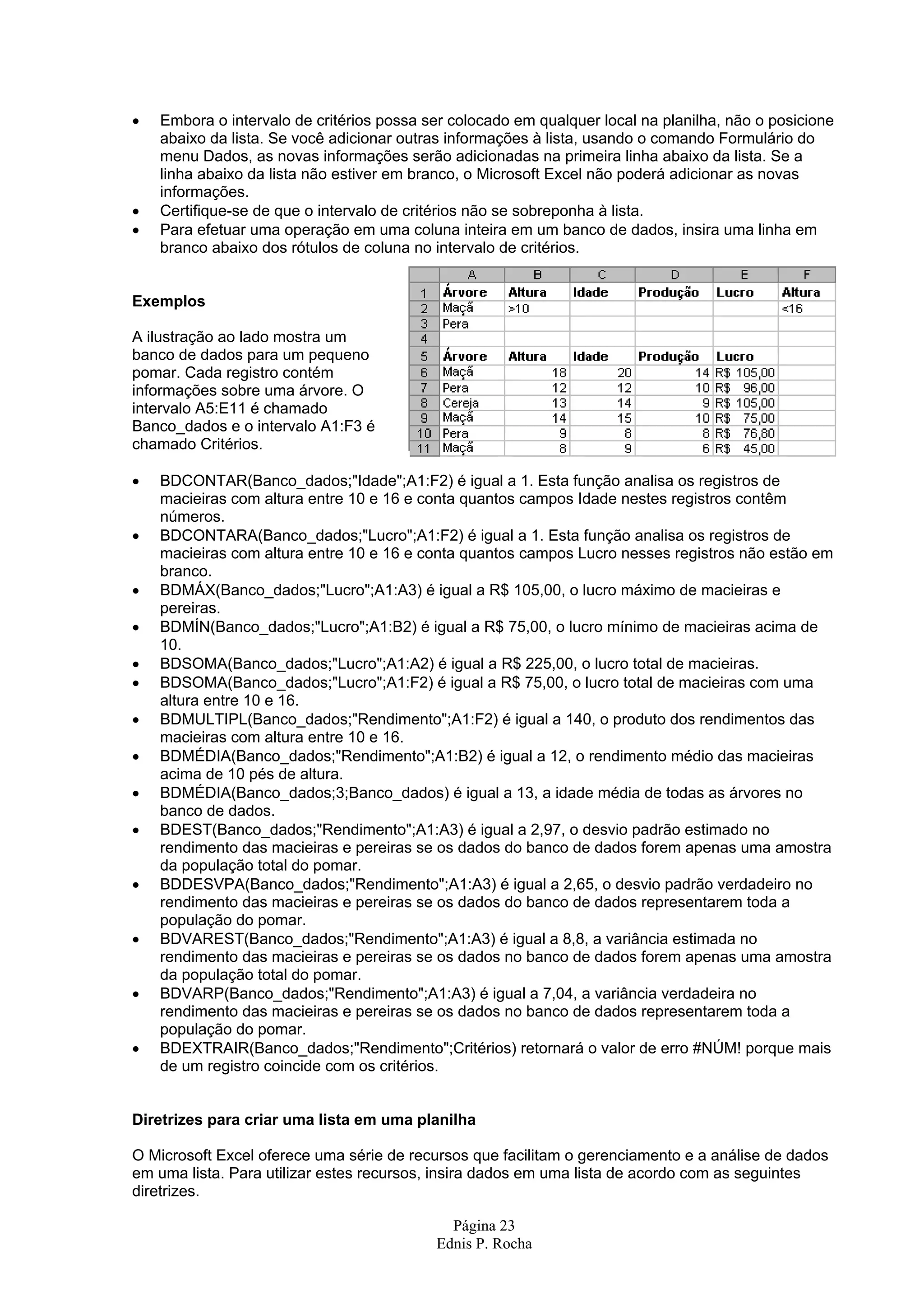 Página 23 Ednis P. Rocha • Embora o intervalo de critérios possa ser colocado em qualquer local na planilha, não o posicione abaixo da lista. Se você adicionar outras informações à lista, usando o comando Formulário do menu Dados, as novas informações serão adicionadas na primeira linha abaixo da lista. Se a linha abaixo da lista não estiver em branco, o Microsoft Excel não poderá adicionar as novas informações. • Certifique-se de que o intervalo de critérios não se sobreponha à lista. • Para efetuar uma operação em uma coluna inteira em um banco de dados, insira uma linha em branco abaixo dos rótulos de coluna no intervalo de critérios. Exemplos A ilustração ao lado mostra um banco de dados para um pequeno pomar. Cada registro contém informações sobre uma árvore. O intervalo A5:E11 é chamado Banco_dados e o intervalo A1:F3 é chamado Critérios. • BDCONTAR(Banco_dados;"Idade";A1:F2) é igual a 1. Esta função analisa os registros de macieiras com altura entre 10 e 16 e conta quantos campos Idade nestes registros contêm números. • BDCONTARA(Banco_dados;"Lucro";A1:F2) é igual a 1. Esta função analisa os registros de macieiras com altura entre 10 e 16 e conta quantos campos Lucro nesses registros não estão em branco. • BDMÁX(Banco_dados;"Lucro";A1:A3) é igual a R$ 105,00, o lucro máximo de macieiras e pereiras. • BDMÍN(Banco_dados;"Lucro";A1:B2) é igual a R$ 75,00, o lucro mínimo de macieiras acima de 10. • BDSOMA(Banco_dados;"Lucro";A1:A2) é igual a R$ 225,00, o lucro total de macieiras. • BDSOMA(Banco_dados;"Lucro";A1:F2) é igual a R$ 75,00, o lucro total de macieiras com uma altura entre 10 e 16. • BDMULTIPL(Banco_dados;"Rendimento";A1:F2) é igual a 140, o produto dos rendimentos das macieiras com altura entre 10 e 16. • BDMÉDIA(Banco_dados;"Rendimento";A1:B2) é igual a 12, o rendimento médio das macieiras acima de 10 pés de altura. • BDMÉDIA(Banco_dados;3;Banco_dados) é igual a 13, a idade média de todas as árvores no banco de dados. • BDEST(Banco_dados;"Rendimento";A1:A3) é igual a 2,97, o desvio padrão estimado no rendimento das macieiras e pereiras se os dados do banco de dados forem apenas uma amostra da população total do pomar. • BDDESVPA(Banco_dados;"Rendimento";A1:A3) é igual a 2,65, o desvio padrão verdadeiro no rendimento das macieiras e pereiras se os dados do banco de dados representarem toda a população do pomar. • BDVAREST(Banco_dados;"Rendimento";A1:A3) é igual a 8,8, a variância estimada no rendimento das macieiras e pereiras se os dados no banco de dados forem apenas uma amostra da população total do pomar. • BDVARP(Banco_dados;"Rendimento";A1:A3) é igual a 7,04, a variância verdadeira no rendimento das macieiras e pereiras se os dados no banco de dados representarem toda a população do pomar. • BDEXTRAIR(Banco_dados;"Rendimento";Critérios) retornará o valor de erro #NÚM! porque mais de um registro coincide com os critérios. Diretrizes para criar uma lista em uma planilha O Microsoft Excel oferece uma série de recursos que facilitam o gerenciamento e a análise de dados em uma lista. Para utilizar estes recursos, insira dados em uma lista de acordo com as seguintes diretrizes. 