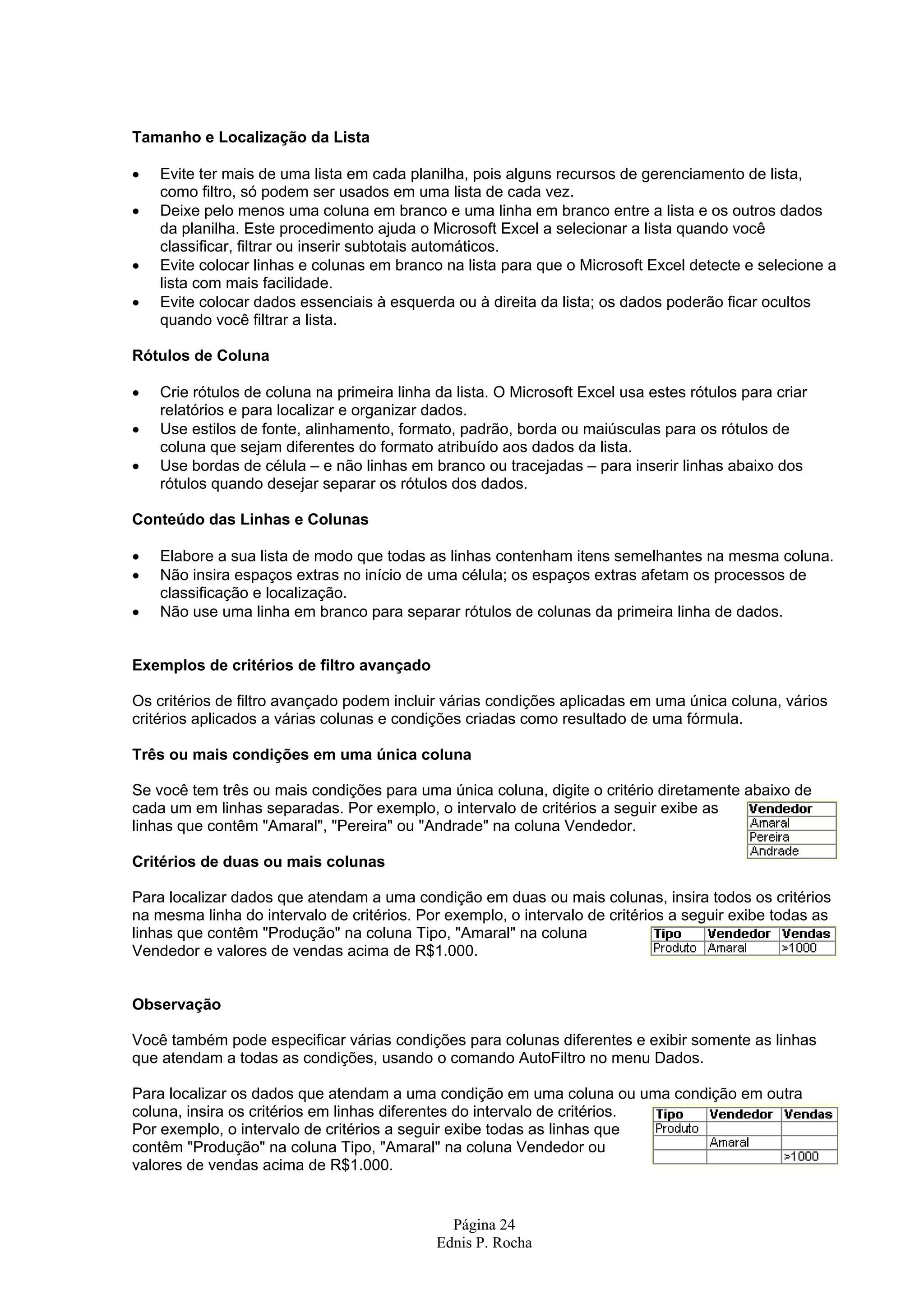 Página 24 Ednis P. Rocha Tamanho e Localização da Lista • Evite ter mais de uma lista em cada planilha, pois alguns recursos de gerenciamento de lista, como filtro, só podem ser usados em uma lista de cada vez. • Deixe pelo menos uma coluna em branco e uma linha em branco entre a lista e os outros dados da planilha. Este procedimento ajuda o Microsoft Excel a selecionar a lista quando você classificar, filtrar ou inserir subtotais automáticos. • Evite colocar linhas e colunas em branco na lista para que o Microsoft Excel detecte e selecione a lista com mais facilidade. • Evite colocar dados essenciais à esquerda ou à direita da lista; os dados poderão ficar ocultos quando você filtrar a lista. Rótulos de Coluna • Crie rótulos de coluna na primeira linha da lista. O Microsoft Excel usa estes rótulos para criar relatórios e para localizar e organizar dados. • Use estilos de fonte, alinhamento, formato, padrão, borda ou maiúsculas para os rótulos de coluna que sejam diferentes do formato atribuído aos dados da lista. • Use bordas de célula – e não linhas em branco ou tracejadas – para inserir linhas abaixo dos rótulos quando desejar separar os rótulos dos dados. Conteúdo das Linhas e Colunas • Elabore a sua lista de modo que todas as linhas contenham itens semelhantes na mesma coluna. • Não insira espaços extras no início de uma célula; os espaços extras afetam os processos de classificação e localização. • Não use uma linha em branco para separar rótulos de colunas da primeira linha de dados. Exemplos de critérios de filtro avançado Os critérios de filtro avançado podem incluir várias condições aplicadas em uma única coluna, vários critérios aplicados a várias colunas e condições criadas como resultado de uma fórmula. Três ou mais condições em uma única coluna Se você tem três ou mais condições para uma única coluna, digite o critério diretamente abaixo de cada um em linhas separadas. Por exemplo, o intervalo de critérios a seguir exibe as linhas que contêm "Amaral", "Pereira" ou "Andrade" na coluna Vendedor. Critérios de duas ou mais colunas Para localizar dados que atendam a uma condição em duas ou mais colunas, insira todos os critérios na mesma linha do intervalo de critérios. Por exemplo, o intervalo de critérios a seguir exibe todas as linhas que contêm "Produção" na coluna Tipo, "Amaral" na coluna Vendedor e valores de vendas acima de R$1.000. Observação Você também pode especificar várias condições para colunas diferentes e exibir somente as linhas que atendam a todas as condições, usando o comando AutoFiltro no menu Dados. Para localizar os dados que atendam a uma condição em uma coluna ou uma condição em outra coluna, insira os critérios em linhas diferentes do intervalo de critérios. Por exemplo, o intervalo de critérios a seguir exibe todas as linhas que contêm "Produção" na coluna Tipo, "Amaral" na coluna Vendedor ou valores de vendas acima de R$1.000. 