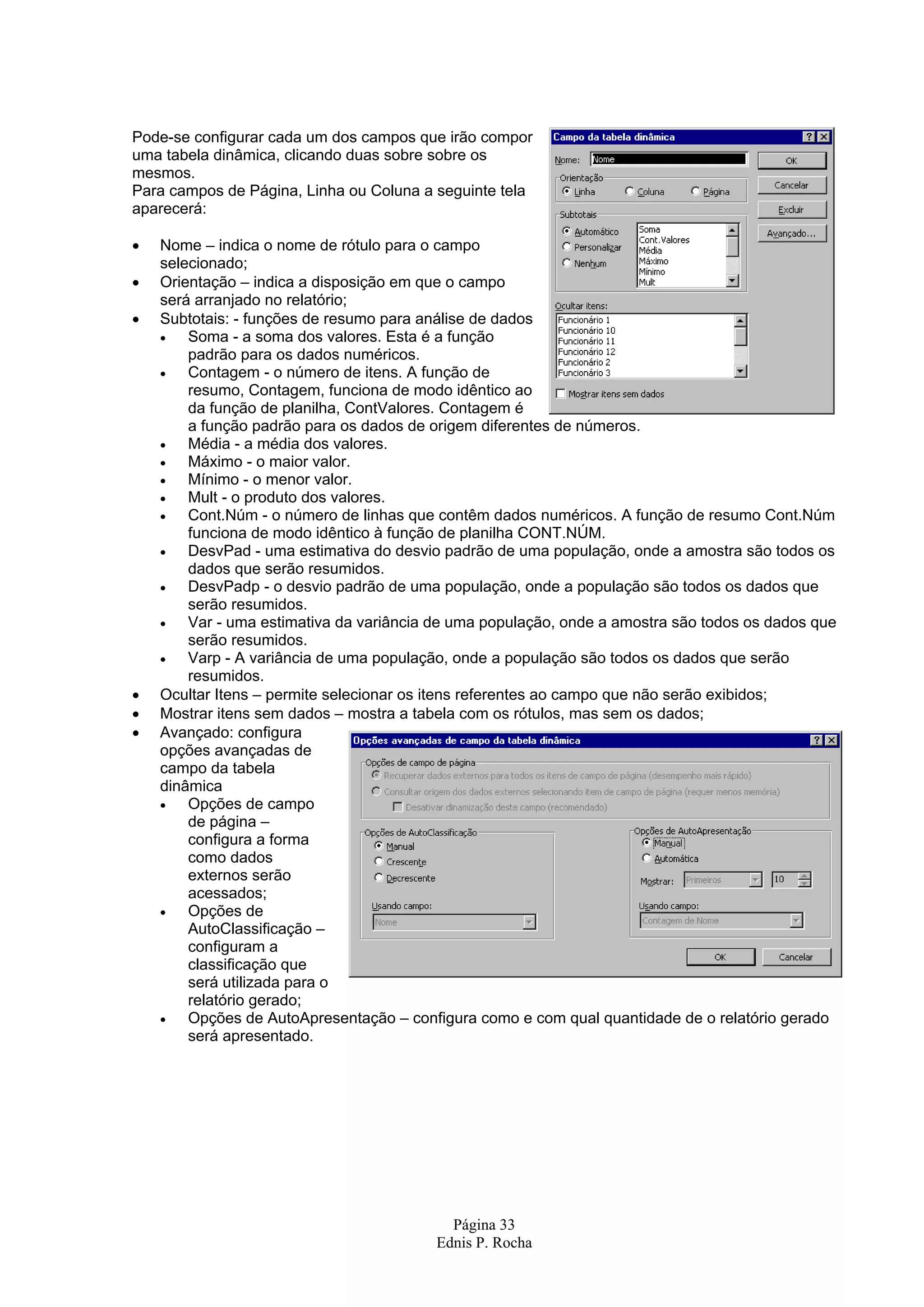 Página 33 Ednis P. Rocha Pode-se configurar cada um dos campos que irão compor uma tabela dinâmica, clicando duas sobre sobre os mesmos. Para campos de Página, Linha ou Coluna a seguinte tela aparecerá: • Nome – indica o nome de rótulo para o campo selecionado; • Orientação – indica a disposição em que o campo será arranjado no relatório; • Subtotais: - funções de resumo para análise de dados • Soma - a soma dos valores. Esta é a função padrão para os dados numéricos. • Contagem - o número de itens. A função de resumo, Contagem, funciona de modo idêntico ao da função de planilha, ContValores. Contagem é a função padrão para os dados de origem diferentes de números. • Média - a média dos valores. • Máximo - o maior valor. • Mínimo - o menor valor. • Mult - o produto dos valores. • Cont.Núm - o número de linhas que contêm dados numéricos. A função de resumo Cont.Núm funciona de modo idêntico à função de planilha CONT.NÚM. • DesvPad - uma estimativa do desvio padrão de uma população, onde a amostra são todos os dados que serão resumidos. • DesvPadp - o desvio padrão de uma população, onde a população são todos os dados que serão resumidos. • Var - uma estimativa da variância de uma população, onde a amostra são todos os dados que serão resumidos. • Varp - A variância de uma população, onde a população são todos os dados que serão resumidos. • Ocultar Itens – permite selecionar os itens referentes ao campo que não serão exibidos; • Mostrar itens sem dados – mostra a tabela com os rótulos, mas sem os dados; • Avançado: configura opções avançadas de campo da tabela dinâmica • Opções de campo de página – configura a forma como dados externos serão acessados; • Opções de AutoClassificação – configuram a classificação que será utilizada para o relatório gerado; • Opções de AutoApresentação – configura como e com qual quantidade de o relatório gerado será apresentado. 