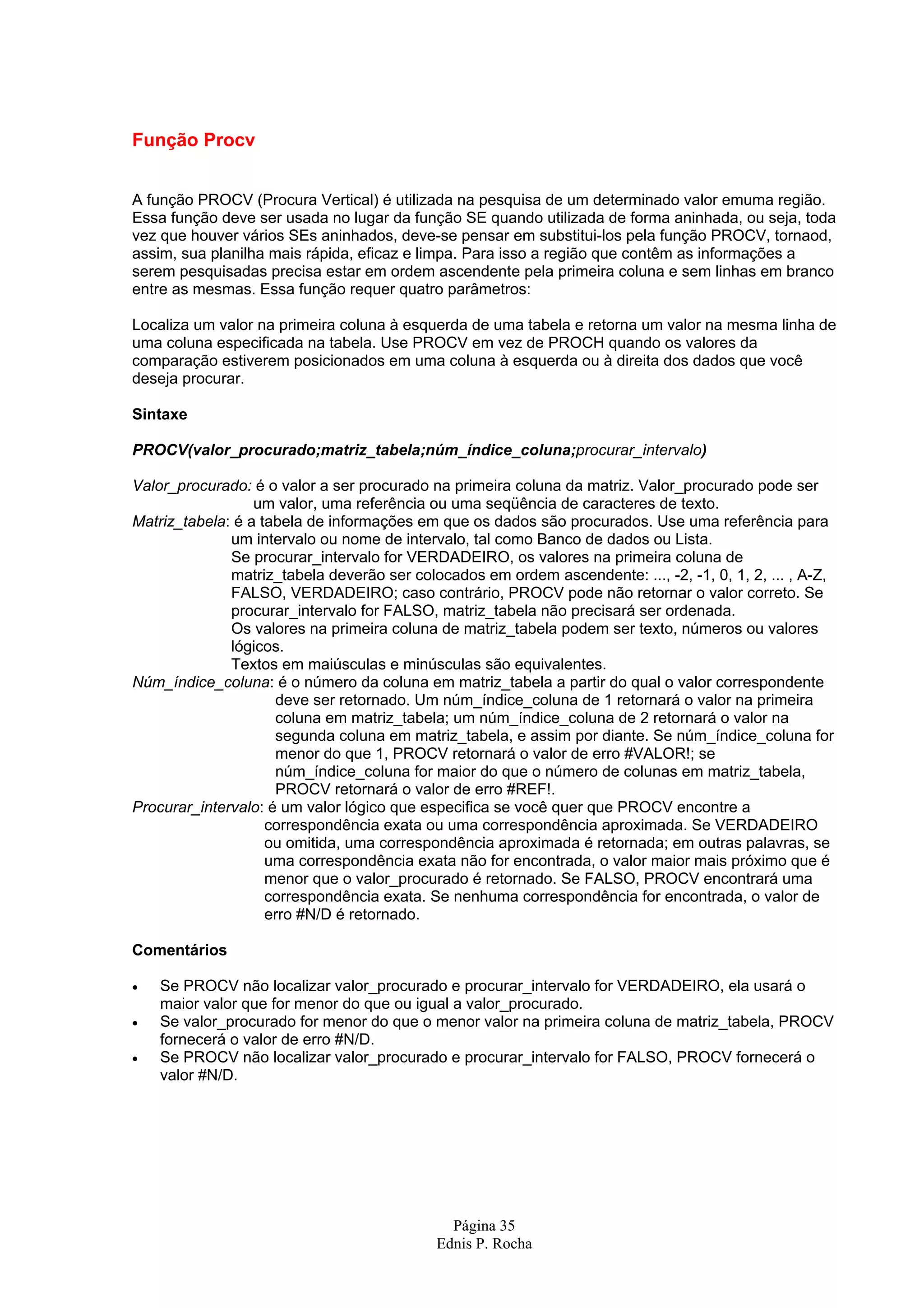 Página 35 Ednis P. Rocha Função Procv A função PROCV (Procura Vertical) é utilizada na pesquisa de um determinado valor emuma região. Essa função deve ser usada no lugar da função SE quando utilizada de forma aninhada, ou seja, toda vez que houver vários SEs aninhados, deve-se pensar em substitui-los pela função PROCV, tornaod, assim, sua planilha mais rápida, eficaz e limpa. Para isso a região que contêm as informações a serem pesquisadas precisa estar em ordem ascendente pela primeira coluna e sem linhas em branco entre as mesmas. Essa função requer quatro parâmetros: Localiza um valor na primeira coluna à esquerda de uma tabela e retorna um valor na mesma linha de uma coluna especificada na tabela. Use PROCV em vez de PROCH quando os valores da comparação estiverem posicionados em uma coluna à esquerda ou à direita dos dados que você deseja procurar. Sintaxe PROCV(valor_procurado;matriz_tabela;núm_índice_coluna;procurar_intervalo) Valor_procurado: é o valor a ser procurado na primeira coluna da matriz. Valor_procurado pode ser um valor, uma referência ou uma seqüência de caracteres de texto. Matriz_tabela: é a tabela de informações em que os dados são procurados. Use uma referência para um intervalo ou nome de intervalo, tal como Banco de dados ou Lista. Se procurar_intervalo for VERDADEIRO, os valores na primeira coluna de matriz_tabela deverão ser colocados em ordem ascendente: ..., -2, -1, 0, 1, 2, ... , A-Z, FALSO, VERDADEIRO; caso contrário, PROCV pode não retornar o valor correto. Se procurar_intervalo for FALSO, matriz_tabela não precisará ser ordenada. Os valores na primeira coluna de matriz_tabela podem ser texto, números ou valores lógicos. Textos em maiúsculas e minúsculas são equivalentes. Núm_índice_coluna: é o número da coluna em matriz_tabela a partir do qual o valor correspondente deve ser retornado. Um núm_índice_coluna de 1 retornará o valor na primeira coluna em matriz_tabela; um núm_índice_coluna de 2 retornará o valor na segunda coluna em matriz_tabela, e assim por diante. Se núm_índice_coluna for menor do que 1, PROCV retornará o valor de erro #VALOR!; se núm_índice_coluna for maior do que o número de colunas em matriz_tabela, PROCV retornará o valor de erro #REF!. Procurar_intervalo: é um valor lógico que especifica se você quer que PROCV encontre a correspondência exata ou uma correspondência aproximada. Se VERDADEIRO ou omitida, uma correspondência aproximada é retornada; em outras palavras, se uma correspondência exata não for encontrada, o valor maior mais próximo que é menor que o valor_procurado é retornado. Se FALSO, PROCV encontrará uma correspondência exata. Se nenhuma correspondência for encontrada, o valor de erro #N/D é retornado. Comentários • Se PROCV não localizar valor_procurado e procurar_intervalo for VERDADEIRO, ela usará o maior valor que for menor do que ou igual a valor_procurado. • Se valor_procurado for menor do que o menor valor na primeira coluna de matriz_tabela, PROCV fornecerá o valor de erro #N/D. • Se PROCV não localizar valor_procurado e procurar_intervalo for FALSO, PROCV fornecerá o valor #N/D. 