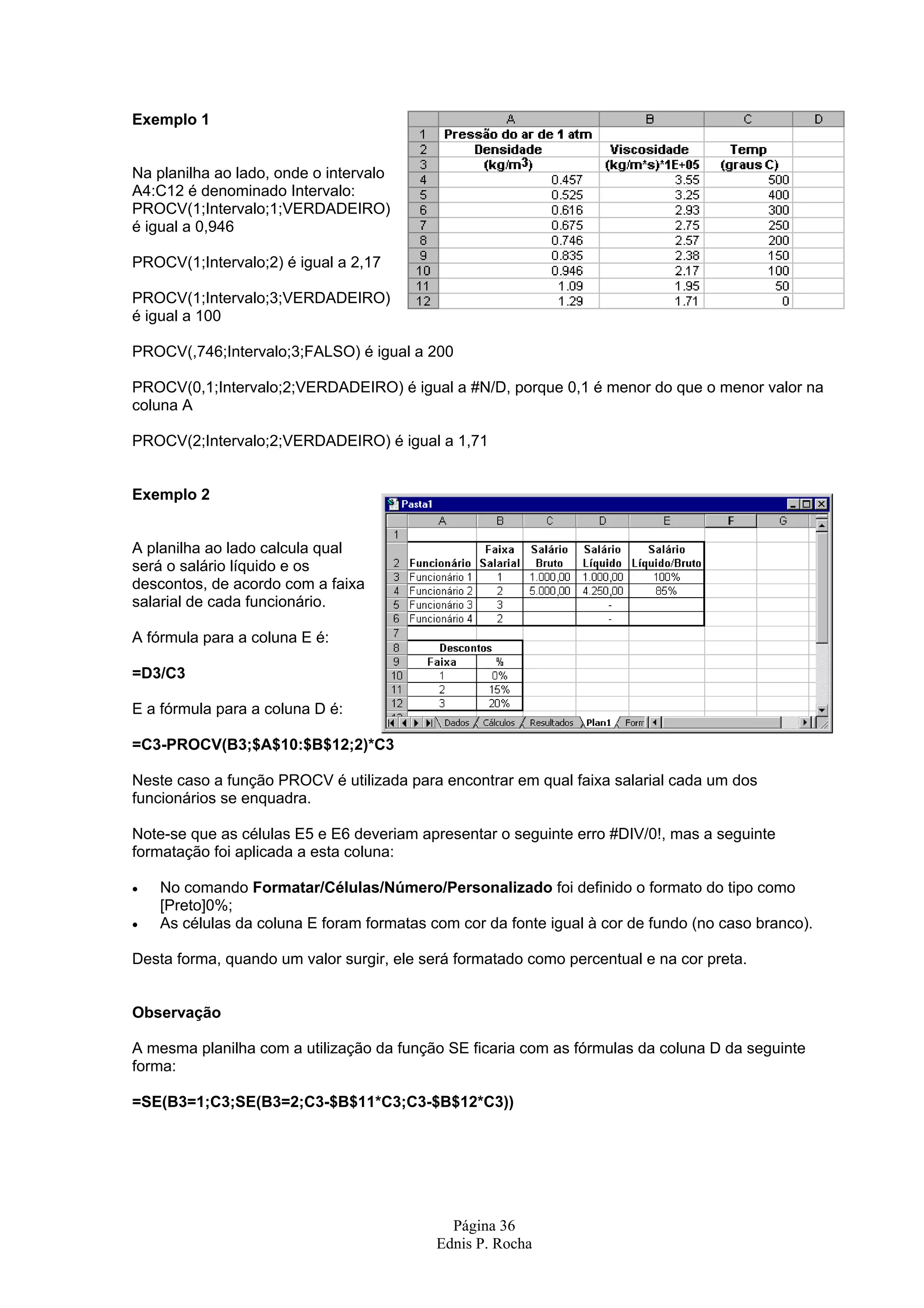 Página 36 Ednis P. Rocha Exemplo 1 Na planilha ao lado, onde o intervalo A4:C12 é denominado Intervalo: PROCV(1;Intervalo;1;VERDADEIRO) é igual a 0,946 PROCV(1;Intervalo;2) é igual a 2,17 PROCV(1;Intervalo;3;VERDADEIRO) é igual a 100 PROCV(,746;Intervalo;3;FALSO) é igual a 200 PROCV(0,1;Intervalo;2;VERDADEIRO) é igual a #N/D, porque 0,1 é menor do que o menor valor na coluna A PROCV(2;Intervalo;2;VERDADEIRO) é igual a 1,71 Exemplo 2 A planilha ao lado calcula qual será o salário líquido e os descontos, de acordo com a faixa salarial de cada funcionário. A fórmula para a coluna E é: =D3/C3 E a fórmula para a coluna D é: =C3-PROCV(B3;$A$10:$B$12;2)*C3 Neste caso a função PROCV é utilizada para encontrar em qual faixa salarial cada um dos funcionários se enquadra. Note-se que as células E5 e E6 deveriam apresentar o seguinte erro #DIV/0!, mas a seguinte formatação foi aplicada a esta coluna: • No comando Formatar/Células/Número/Personalizado foi definido o formato do tipo como [Preto]0%; • As células da coluna E foram formatas com cor da fonte igual à cor de fundo (no caso branco). Desta forma, quando um valor surgir, ele será formatado como percentual e na cor preta. Observação A mesma planilha com a utilização da função SE ficaria com as fórmulas da coluna D da seguinte forma: =SE(B3=1;C3;SE(B3=2;C3-$B$11*C3;C3-$B$12*C3)) 