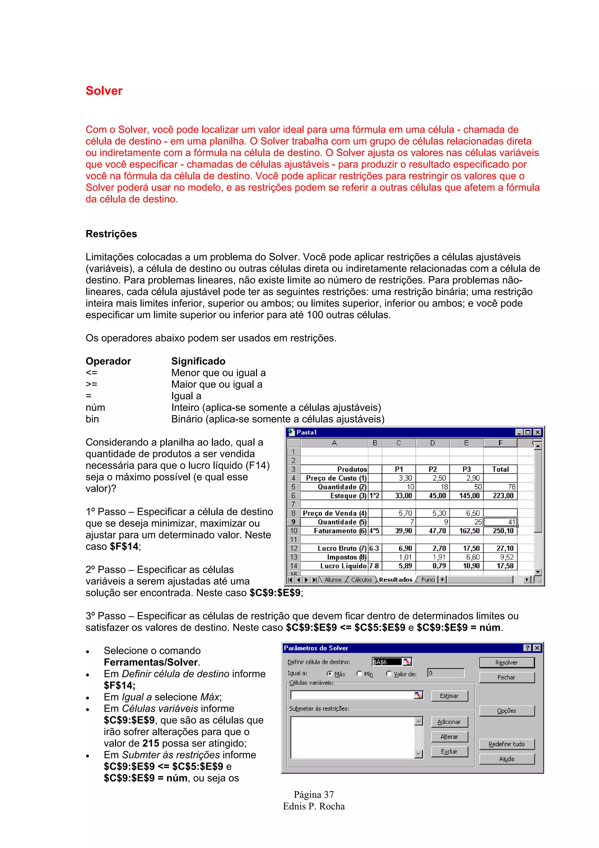 Página 37 Ednis P. Rocha Solver Com o Solver, você pode localizar um valor ideal para uma fórmula em uma célula - chamada de célula de destino - em uma planilha. O Solver trabalha com um grupo de células relacionadas direta ou indiretamente com a fórmula na célula de destino. O Solver ajusta os valores nas células variáveis que você especificar - chamadas de células ajustáveis - para produzir o resultado especificado por você na fórmula da célula de destino. Você pode aplicar restrições para restringir os valores que o Solver poderá usar no modelo, e as restrições podem se referir a outras células que afetem a fórmula da célula de destino. Restrições Limitações colocadas a um problema do Solver. Você pode aplicar restrições a células ajustáveis (variáveis), a célula de destino ou outras células direta ou indiretamente relacionadas com a célula de destino. Para problemas lineares, não existe limite ao número de restrições. Para problemas não- lineares, cada célula ajustável pode ter as seguintes restrições: uma restrição binária; uma restrição inteira mais limites inferior, superior ou ambos; ou limites superior, inferior ou ambos; e você pode especificar um limite superior ou inferior para até 100 outras células. Os operadores abaixo podem ser usados em restrições. Operador Significado <= Menor que ou igual a >= Maior que ou igual a = Igual a núm Inteiro (aplica-se somente a células ajustáveis) bin Binário (aplica-se somente a células ajustáveis) Considerando a planilha ao lado, qual a quantidade de produtos a ser vendida necessária para que o lucro líquido (F14) seja o máximo possível (e qual esse valor)? 1º Passo – Especificar a célula de destino que se deseja minimizar, maximizar ou ajustar para um determinado valor. Neste caso $F$14; 2º Passo – Especificar as células variáveis a serem ajustadas até uma solução ser encontrada. Neste caso $C$9:$E$9; 3º Passo – Especificar as células de restrição que devem ficar dentro de determinados limites ou satisfazer os valores de destino. Neste caso $C$9:$E$9 <= $C$5:$E$9 e $C$9:$E$9 = núm. • Selecione o comando Ferramentas/Solver. • Em Definir célula de destino informe $F$14; • Em Igual a selecione Máx; • Em Células variáveis informe $C$9:$E$9, que são as células que irão sofrer alterações para que o valor de 215 possa ser atingido; • Em Submter às restrições informe $C$9:$E$9 <= $C$5:$E$9 e $C$9:$E$9 = núm, ou seja os 