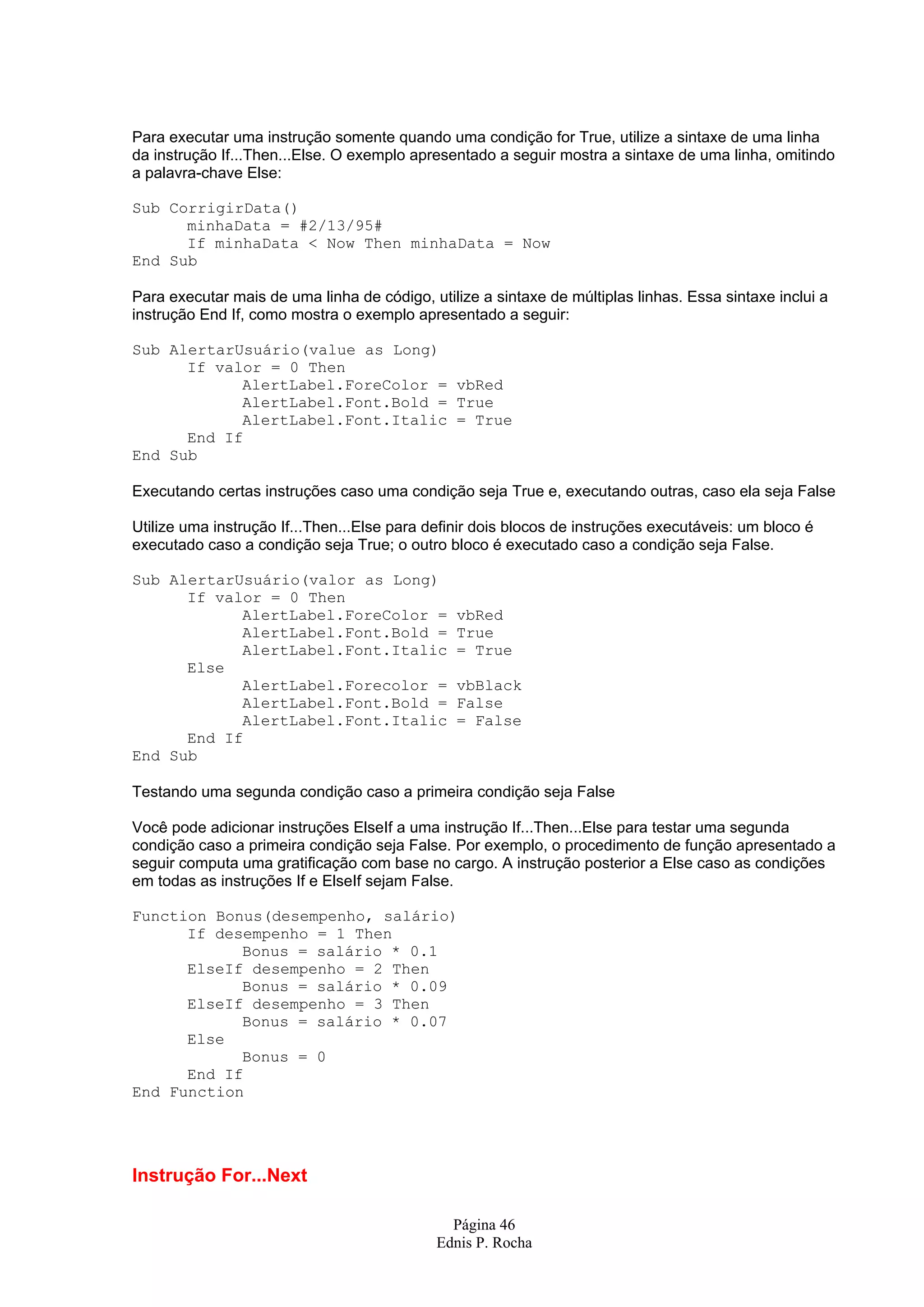 Página 46 Ednis P. Rocha Para executar uma instrução somente quando uma condição for True, utilize a sintaxe de uma linha da instrução If...Then...Else. O exemplo apresentado a seguir mostra a sintaxe de uma linha, omitindo a palavra-chave Else: Sub CorrigirData() minhaData = #2/13/95# If minhaData < Now Then minhaData = Now End Sub Para executar mais de uma linha de código, utilize a sintaxe de múltiplas linhas. Essa sintaxe inclui a instrução End If, como mostra o exemplo apresentado a seguir: Sub AlertarUsuário(value as Long) If valor = 0 Then AlertLabel.ForeColor = vbRed AlertLabel.Font.Bold = True AlertLabel.Font.Italic = True End If End Sub Executando certas instruções caso uma condição seja True e, executando outras, caso ela seja False Utilize uma instrução If...Then...Else para definir dois blocos de instruções executáveis: um bloco é executado caso a condição seja True; o outro bloco é executado caso a condição seja False. Sub AlertarUsuário(valor as Long) If valor = 0 Then AlertLabel.ForeColor = vbRed AlertLabel.Font.Bold = True AlertLabel.Font.Italic = True Else AlertLabel.Forecolor = vbBlack AlertLabel.Font.Bold = False AlertLabel.Font.Italic = False End If End Sub Testando uma segunda condição caso a primeira condição seja False Você pode adicionar instruções ElseIf a uma instrução If...Then...Else para testar uma segunda condição caso a primeira condição seja False. Por exemplo, o procedimento de função apresentado a seguir computa uma gratificação com base no cargo. A instrução posterior a Else caso as condições em todas as instruções If e ElseIf sejam False. Function Bonus(desempenho, salário) If desempenho = 1 Then Bonus = salário * 0.1 ElseIf desempenho = 2 Then Bonus = salário * 0.09 ElseIf desempenho = 3 Then Bonus = salário * 0.07 Else Bonus = 0 End If End Function Instrução For...Next 
