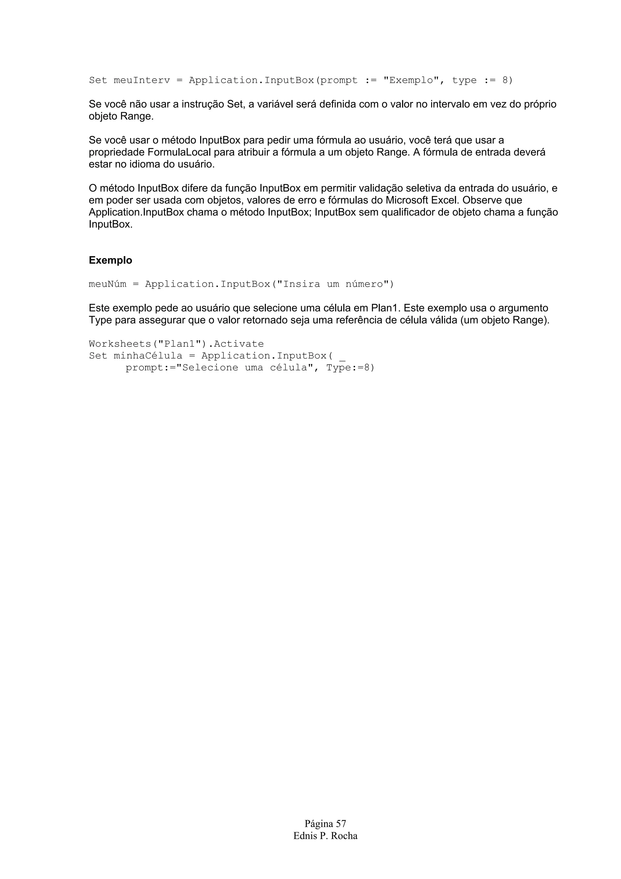 Página 57 Ednis P. Rocha Set meuInterv = Application.InputBox(prompt := "Exemplo", type := 8) Se você não usar a instrução Set, a variável será definida com o valor no intervalo em vez do próprio objeto Range. Se você usar o método InputBox para pedir uma fórmula ao usuário, você terá que usar a propriedade FormulaLocal para atribuir a fórmula a um objeto Range. A fórmula de entrada deverá estar no idioma do usuário. O método InputBox difere da função InputBox em permitir validação seletiva da entrada do usuário, e em poder ser usada com objetos, valores de erro e fórmulas do Microsoft Excel. Observe que Application.InputBox chama o método InputBox; InputBox sem qualificador de objeto chama a função InputBox. Exemplo meuNúm = Application.InputBox("Insira um número") Este exemplo pede ao usuário que selecione uma célula em Plan1. Este exemplo usa o argumento Type para assegurar que o valor retornado seja uma referência de célula válida (um objeto Range). Worksheets("Plan1").Activate Set minhaCélula = Application.InputBox( _ prompt:="Selecione uma célula", Type:=8) 