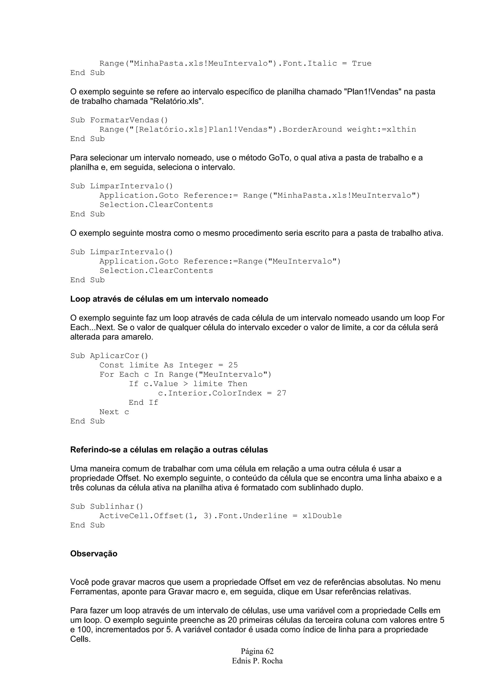 Página 62 Ednis P. Rocha Range("MinhaPasta.xls!MeuIntervalo").Font.Italic = True End Sub O exemplo seguinte se refere ao intervalo específico de planilha chamado "Plan1!Vendas" na pasta de trabalho chamada "Relatório.xls". Sub FormatarVendas() Range("[Relatório.xls]Plan1!Vendas").BorderAround weight:=xlthin End Sub Para selecionar um intervalo nomeado, use o método GoTo, o qual ativa a pasta de trabalho e a planilha e, em seguida, seleciona o intervalo. Sub LimparIntervalo() Application.Goto Reference:= Range("MinhaPasta.xls!MeuIntervalo") Selection.ClearContents End Sub O exemplo seguinte mostra como o mesmo procedimento seria escrito para a pasta de trabalho ativa. Sub LimparIntervalo() Application.Goto Reference:=Range("MeuIntervalo") Selection.ClearContents End Sub Loop através de células em um intervalo nomeado O exemplo seguinte faz um loop através de cada célula de um intervalo nomeado usando um loop For Each...Next. Se o valor de qualquer célula do intervalo exceder o valor de limite, a cor da célula será alterada para amarelo. Sub AplicarCor() Const limite As Integer = 25 For Each c In Range("MeuIntervalo") If c.Value > limite Then c.Interior.ColorIndex = 27 End If Next c End Sub Referindo-se a células em relação a outras células Uma maneira comum de trabalhar com uma célula em relação a uma outra célula é usar a propriedade Offset. No exemplo seguinte, o conteúdo da célula que se encontra uma linha abaixo e a três colunas da célula ativa na planilha ativa é formatado com sublinhado duplo. Sub Sublinhar() ActiveCell.Offset(1, 3).Font.Underline = xlDouble End Sub Observação Você pode gravar macros que usem a propriedade Offset em vez de referências absolutas. No menu Ferramentas, aponte para Gravar macro e, em seguida, clique em Usar referências relativas. Para fazer um loop através de um intervalo de células, use uma variável com a propriedade Cells em um loop. O exemplo seguinte preenche as 20 primeiras células da terceira coluna com valores entre 5 e 100, incrementados por 5. A variável contador é usada como índice de linha para a propriedade Cells. 