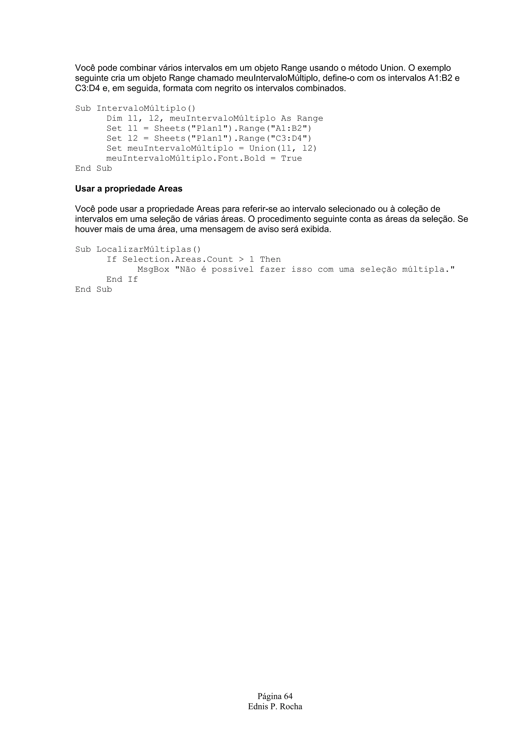 Página 64 Ednis P. Rocha Você pode combinar vários intervalos em um objeto Range usando o método Union. O exemplo seguinte cria um objeto Range chamado meuIntervaloMúltiplo, define-o com os intervalos A1:B2 e C3:D4 e, em seguida, formata com negrito os intervalos combinados. Sub IntervaloMúltiplo() Dim l1, l2, meuIntervaloMúltiplo As Range Set l1 = Sheets("Plan1").Range("A1:B2") Set l2 = Sheets("Plan1").Range("C3:D4") Set meuIntervaloMúltiplo = Union(l1, l2) meuIntervaloMúltiplo.Font.Bold = True End Sub Usar a propriedade Areas Você pode usar a propriedade Areas para referir-se ao intervalo selecionado ou à coleção de intervalos em uma seleção de várias áreas. O procedimento seguinte conta as áreas da seleção. Se houver mais de uma área, uma mensagem de aviso será exibida. Sub LocalizarMúltiplas() If Selection.Areas.Count > 1 Then MsgBox "Não é possível fazer isso com uma seleção múltipla." End If End Sub 
