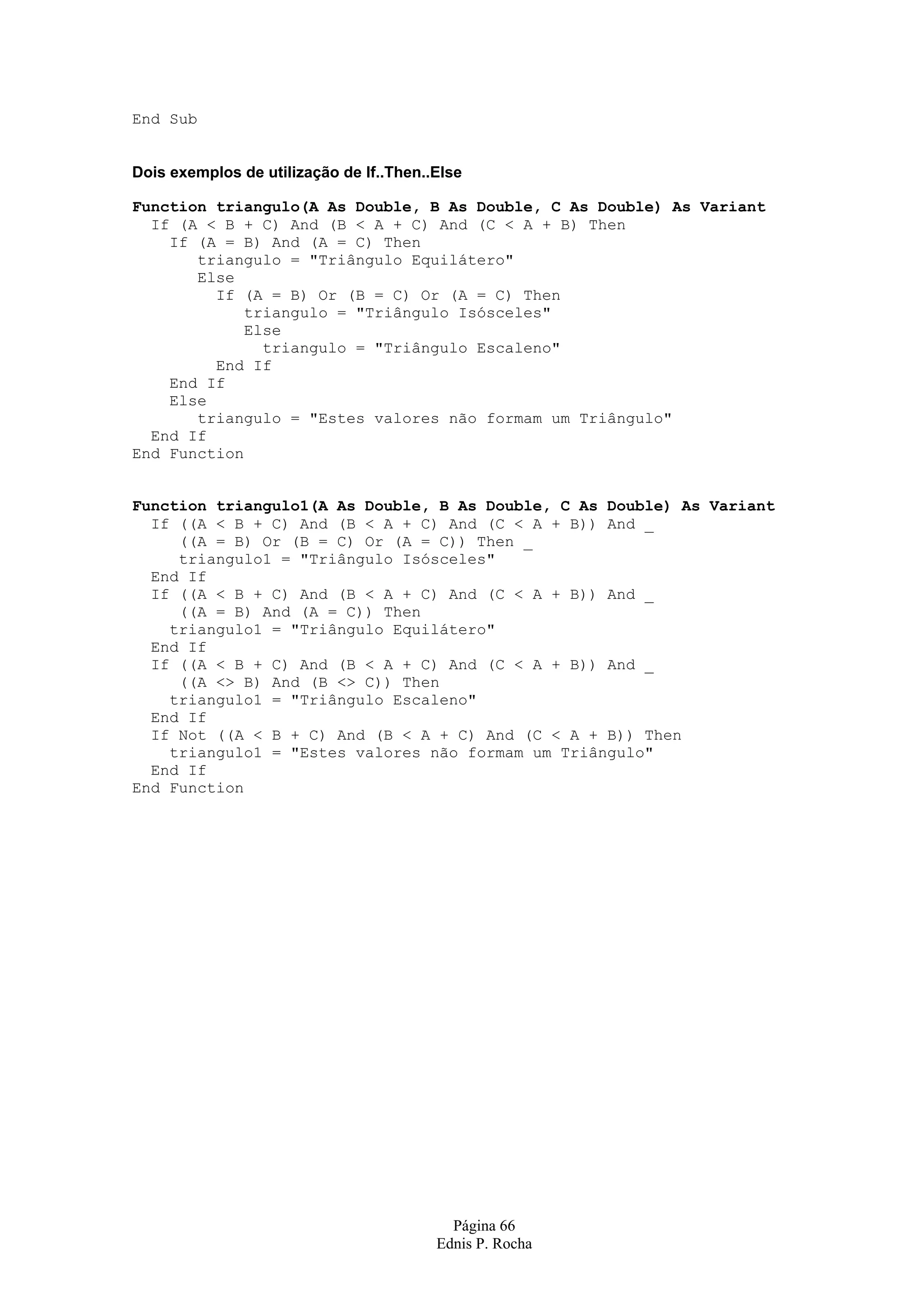 Página 66 Ednis P. Rocha End Sub Dois exemplos de utilização de If..Then..Else Function triangulo(A As Double, B As Double, C As Double) As Variant If (A < B + C) And (B < A + C) And (C < A + B) Then If (A = B) And (A = C) Then triangulo = "Triângulo Equilátero" Else If (A = B) Or (B = C) Or (A = C) Then triangulo = "Triângulo Isósceles" Else triangulo = "Triângulo Escaleno" End If End If Else triangulo = "Estes valores não formam um Triângulo" End If End Function Function triangulo1(A As Double, B As Double, C As Double) As Variant If ((A < B + C) And (B < A + C) And (C < A + B)) And _ ((A = B) Or (B = C) Or (A = C)) Then _ triangulo1 = "Triângulo Isósceles" End If If ((A < B + C) And (B < A + C) And (C < A + B)) And _ ((A = B) And (A = C)) Then triangulo1 = "Triângulo Equilátero" End If If ((A < B + C) And (B < A + C) And (C < A + B)) And _ ((A <> B) And (B <> C)) Then triangulo1 = "Triângulo Escaleno" End If If Not ((A < B + C) And (B < A + C) And (C < A + B)) Then triangulo1 = "Estes valores não formam um Triângulo" End If End Function 