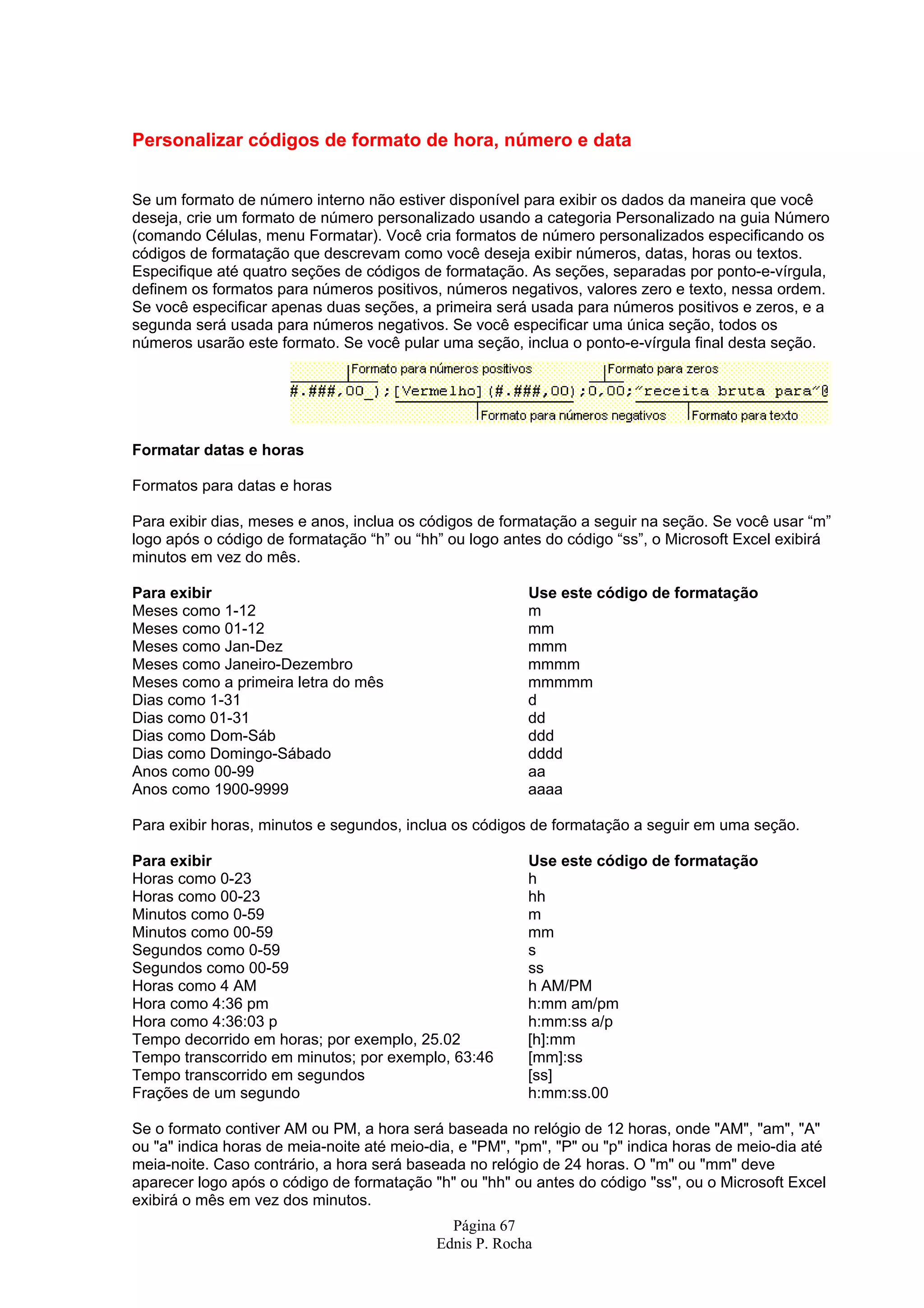 Página 67 Ednis P. Rocha Personalizar códigos de formato de hora, número e data Se um formato de número interno não estiver disponível para exibir os dados da maneira que você deseja, crie um formato de número personalizado usando a categoria Personalizado na guia Número (comando Células, menu Formatar). Você cria formatos de número personalizados especificando os códigos de formatação que descrevam como você deseja exibir números, datas, horas ou textos. Especifique até quatro seções de códigos de formatação. As seções, separadas por ponto-e-vírgula, definem os formatos para números positivos, números negativos, valores zero e texto, nessa ordem. Se você especificar apenas duas seções, a primeira será usada para números positivos e zeros, e a segunda será usada para números negativos. Se você especificar uma única seção, todos os números usarão este formato. Se você pular uma seção, inclua o ponto-e-vírgula final desta seção. Formatar datas e horas Formatos para datas e horas Para exibir dias, meses e anos, inclua os códigos de formatação a seguir na seção. Se você usar “m” logo após o código de formatação “h” ou “hh” ou logo antes do código “ss”, o Microsoft Excel exibirá minutos em vez do mês. Para exibir Use este código de formatação Meses como 1-12 m Meses como 01-12 mm Meses como Jan-Dez mmm Meses como Janeiro-Dezembro mmmm Meses como a primeira letra do mês mmmmm Dias como 1-31 d Dias como 01-31 dd Dias como Dom-Sáb ddd Dias como Domingo-Sábado dddd Anos como 00-99 aa Anos como 1900-9999 aaaa Para exibir horas, minutos e segundos, inclua os códigos de formatação a seguir em uma seção. Para exibir Use este código de formatação Horas como 0-23 h Horas como 00-23 hh Minutos como 0-59 m Minutos como 00-59 mm Segundos como 0-59 s Segundos como 00-59 ss Horas como 4 AM h AM/PM Hora como 4:36 pm h:mm am/pm Hora como 4:36:03 p h:mm:ss a/p Tempo decorrido em horas; por exemplo, 25.02 [h]:mm Tempo transcorrido em minutos; por exemplo, 63:46 [mm]:ss Tempo transcorrido em segundos [ss] Frações de um segundo h:mm:ss.00 Se o formato contiver AM ou PM, a hora será baseada no relógio de 12 horas, onde "AM", "am", "A" ou "a" indica horas de meia-noite até meio-dia, e "PM", "pm", "P" ou "p" indica horas de meio-dia até meia-noite. Caso contrário, a hora será baseada no relógio de 24 horas. O "m" ou "mm" deve aparecer logo após o código de formatação "h" ou "hh" ou antes do código "ss", ou o Microsoft Excel exibirá o mês em vez dos minutos. 