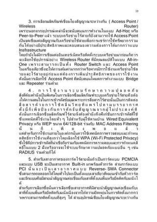 13
3. ?????????????????????????????????????????? ( Access Point /
Wireless Router)
????????????????????????????????????????????????? Ad-Hoc ????
Peer-to-Peer ???? ????????????????????????????????? Access Point
??????????????????????????????????????????????????????????????????????
??????????????????????????????????????????????????????????
Insfrastructure
?????????????????????????????????????????????????????????????????????????
?????????????????????? Wireless Router ??????????????????? All-in-
One ?? ?????? ?? ? ? ?? ? ???? Router Switch ??? Access Point
????????????????????????????????????????????????????????????????????????
?????????????????????????????????????????????????????? ???
?????????????????? Access Point ?????????????????????????? Bridge
??? Repeater ????????
4 . ? ? ? ? ?? ? ? ? ? ? ? ? ?? ? ? ? ? ? ? ? ? ? ? ? ?? ?
?????????????????????????????????????????????????????????????????????????
??????????????????????????????????????????????????????????? ??????????
??? ? ? ? ? ?? ? ? ? ? ? ? ?? ? ??? ? ?? ? ?? ??? ? ? ?? ? ? ? ? ? ? ? ? ? ? ? ? ?
??? ? ??? ?? ? ??? ? ?? ? ? ??? ? ? ? ??? ??? ??? ? ? ? ? ? ? ??? ? ?? ? ? ? ? ? ?? ??
??????????????????????????????????????????????????????????????????????????
?????????????????????????? ? ????????????????????? Wired Equivalent
Privacy ???? WEP ???? 64/128-bit ??????? MAC Address Filtering
??? ? ?? ? ?? ? ? ? ? ? ?? ?
??????????????????????????????????????????????????????????????
????????????????????????????????????? WPA (Wi-Fi Protected Privacy)
????????????????????????????????????????????????????????????????????????
????????? 2 ??????????????????????????????????????????? ? ????
RADIUS ?????????????
5. ??????????????????????????????????????????????? PCMCIA
?????? USB ?????????????? Built-in ??????????????? ????????????
PCI ??? ? ? ? ? ?? ? ? ? ? ? ? ? ? ? ? ? ? Reverse- SMA Connector
????????????????????????????????????????????????????????????????????????
???????????????????????????????????????????????????????????????????????
??
???????????????????????????????????????????????????????????????????????
??????????????????????????????????????????????????????????????????????????
???????????????????????????? ??? ????????????????????????????????????
 
