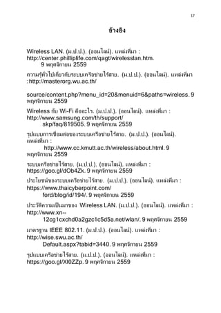 17
???????
Wireless LAN. (?.?.?.). (???????). ?????????? :
http://center.philliplife.com/qagt/wirelesslan.htm.
9 ????????? 2559
?????????????????????????????????????????. (?.?.?.). (???????). ??????????
:http://masterorg.wu.ac.th/
source/content.php?menu_id=20&menuid=6&paths=wireless. 9
????????? 2559
Wireless ??? Wi-Fi ???????. (?.?.?.). (???????). ?????????? :
http://www.samsung.com/th/support/
skp/faq/819505. 9 ????????? 2559
????????????????????????????????????????. (?.?.?.). (???????).
?????????? :
http://www.cc.kmutt.ac.th/wireless/about.html. 9
????????? 2559
???????????????????. (?.?.?.). (???????). ?????????? :
https://goo.gl/dOb4Zk. 9 ????????? 2559
??????????????????????????????. (?.?.?.). (???????). ?????????? :
https://www.thaicyberpoint.com/
ford/blog/id/194/. 9 ????????? 2559
???????????????????? Wireless LAN. (?.?.?.). (???????). ?????????? :
http://www.xn--
12cg1cxchd0a2gzc1c5d5a.net/wlan/. 9 ????????? 2559
??????? IEEE 802.11. (?.?.?.). (???????). ?????????? :
http://wise.swu.ac.th/
Default.aspx?tabid=3440. 9 ????????? 2559
?????????????????????. (?.?.?.). (???????). ?????????? :
https://goo.gl/Xl0ZZp. 9 ????????? 2559
 