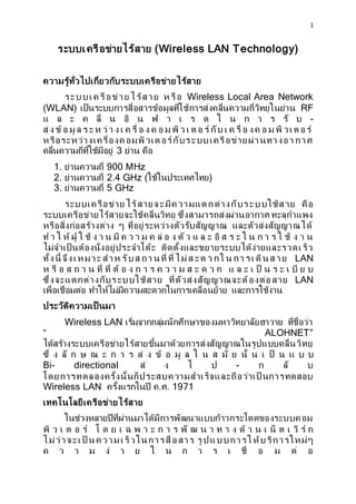 1
??????????????????? (Wireless LAN Technology)
?????????????????????????????????????????
?????? ??????? ?????? ? ??? Wireless Local Area Network
(WLAN) ??????????????????????????????????????????????????????????? RF
? ? ? ? ??? ? ?? ? ? ? ? ? ? ? ? ? ? ? ?? ? -
??? ??? ?? ? ? ? ? ??? ? ? ? ??? ? ? ? ? ? ?? ? ? ? ? ?? ??? ? ? ??? ? ?? ? ? ?? ??? ???
??????????????????? ??????? ???????????????????????????? ???
???????????????????????? 3 ???? ???
1. ??????????? 900 MHz
2. ??????????? 2.4 GHz (??????????????)
3. ??????????? 5 GHz
????????????? ??????????? ????? ?????????????????? ???
?????????????????????????????????? ?????????????????????? ?????????
???????????????????? ? ?????????????????????????? ??????????????????
? ? ? ?? ??? ? ?? ? ? ? ?? ? ? ? ? ? ?? ? ? ??? ? ? ? ?? ? ? ? ? ? ? ? ? ? ?? ? ? ?
???????? ?????????????????????? ???????????????????????????????????
??????? ????? ??? ??? ???? ?? ???? ??? ???? ?? ? ?? ? ?? ?????? ?? LAN
? ?? ? ? ? ? ? ??? ??? ?? ? ? ? ? ? ? ? ? ? ? ? ? ? ? ? ? ? ? ?? ? ? ? ? ?? ? ?
?????????????????????????? ??????????????????????????? LAN
?????????????? ??????????????????????????????????? ????????????
?????????????? ???
Wireless LAN ???????????????????????????????????????? ??????????
 ALOHNET
???????????????????????????????????????????????????????????????????
??? ? ?? ? ? ? ? ? ? ? ?? ? ?? ? ?? ? ? ? ? ?? ? ??? ? ? ?? ? ? ? ?
Bi- directional ?? ? ? ? - ? ?? ?
????????????????????????????????????????????????? ?????????
Wireless LAN ???????????? ?.?. 1971
????????????????????????
?????????????????????????????????????????????????????????
?? ? ? ? ? ?? ? ? ? ? ? ? ? ? ? ? ? ?? ? ? ? ? ? ? ?? ? ? ? ?? ? ? ?? ?? ?
??????????? ?? ??????????????????? ???????????????????????
? ? ? ? ?? ? ? ? ? ? ? ? ? ??? ? ? ?? ?
 