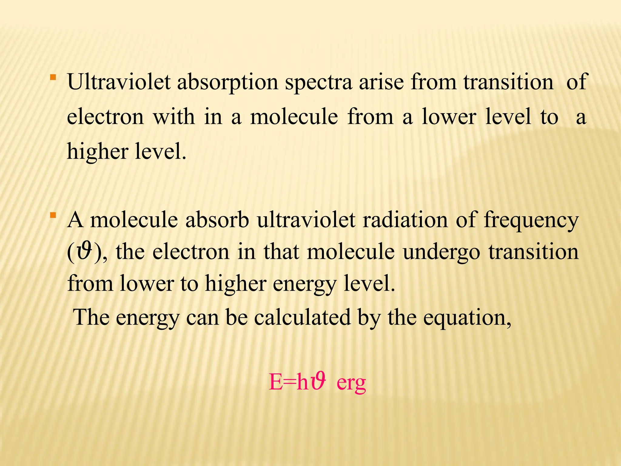  Ultraviolet absorption spectra arise from transition of
electron with in a molecule from a lower level to a
higher level.
 A molecule absorb ultraviolet radiation of frequency
(𝜗), the electron in that molecule undergo transition
from lower to higher energy level.
The energy can be calculated by the equation,
E=h𝜗 erg
 