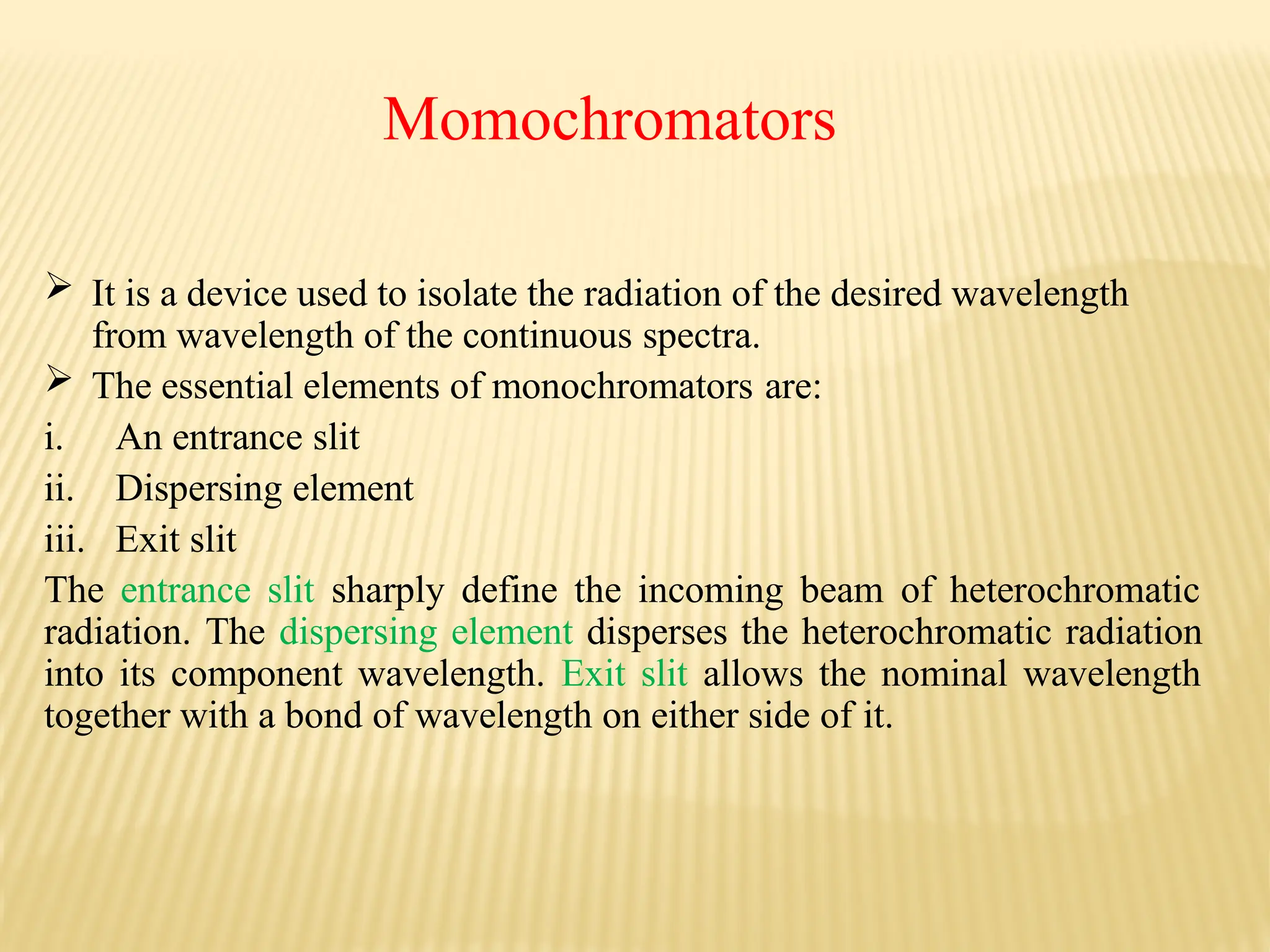 Momochromators
 It is a device used to isolate the radiation of the desired wavelength
from wavelength of the continuous spectra.
 The essential elements of monochromators are:
i. An entrance slit
ii. Dispersing element
iii. Exit slit
The entrance slit sharply define the incoming beam of heterochromatic
radiation. The dispersing element disperses the heterochromatic radiation
into its component wavelength. Exit slit allows the nominal wavelength
together with a bond of wavelength on either side of it.
 