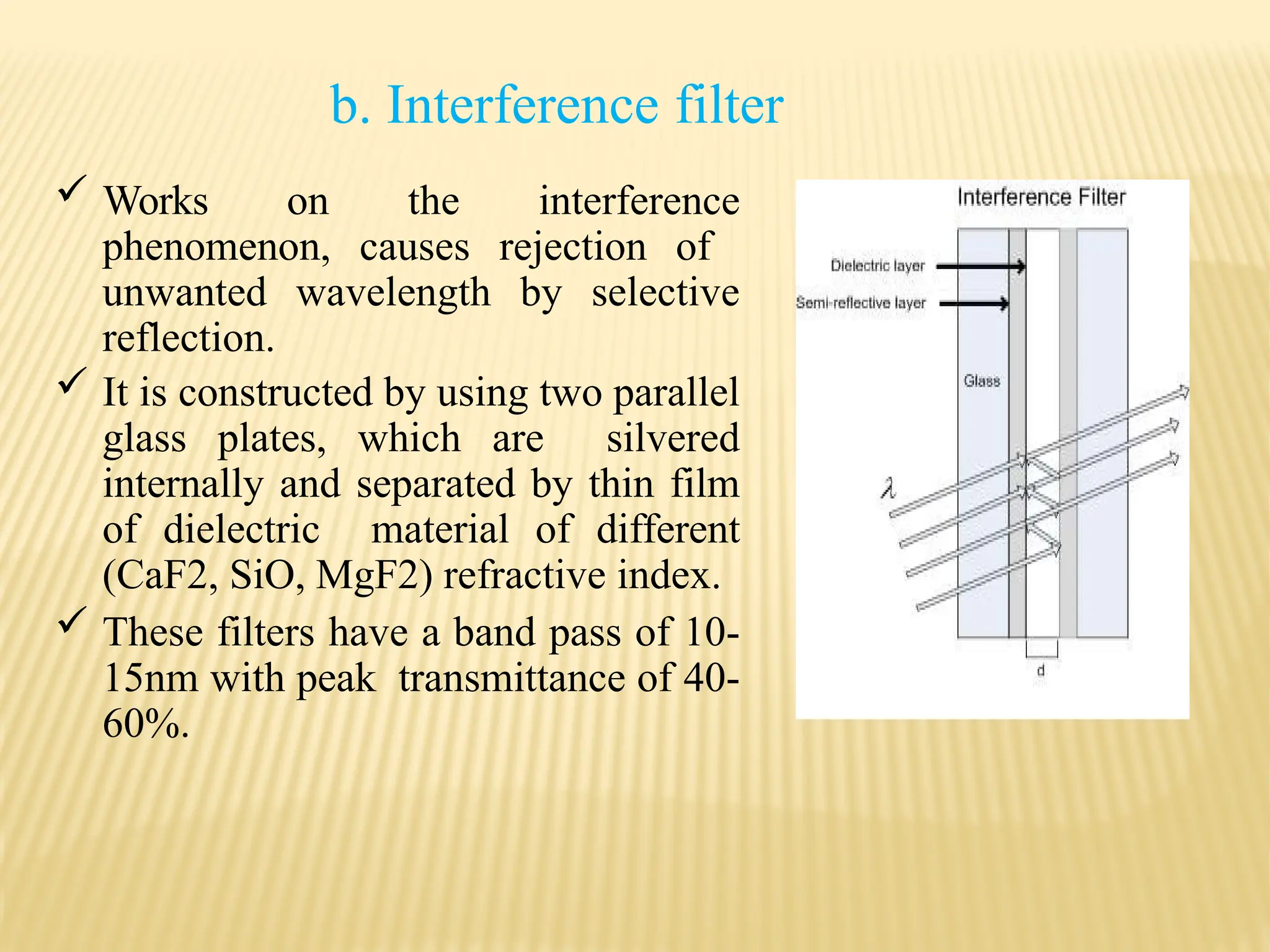 b. Interference filter
 Works on the interference
phenomenon, causes rejection of
unwanted wavelength by selective
reflection.
 It is constructed by using two parallel
glass plates, which are silvered
internally and separated by thin film
of dielectric material of different
(CaF2, SiO, MgF2) refractive index.
 These filters have a band pass of 10-
15nm with peak transmittance of 40-
60%.
 