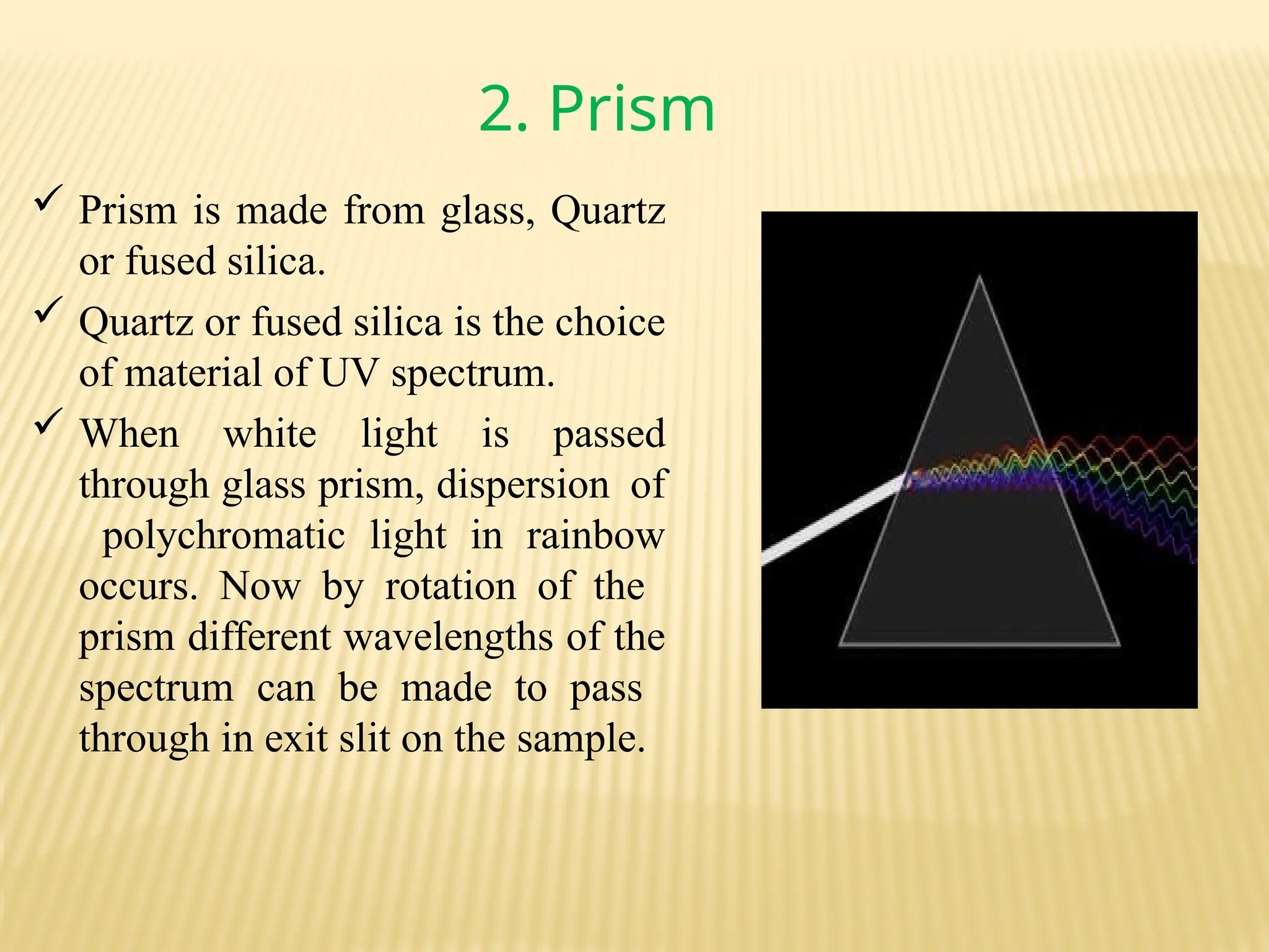 2. Prism
 Prism is made from glass, Quartz
or fused silica.
 Quartz or fused silica is the choice
of material of UV spectrum.
 When white light is passed
through glass prism, dispersion of
polychromatic light in rainbow
occurs. Now by rotation of the
prism different wavelengths of the
spectrum can be made to pass
through in exit slit on the sample.
 