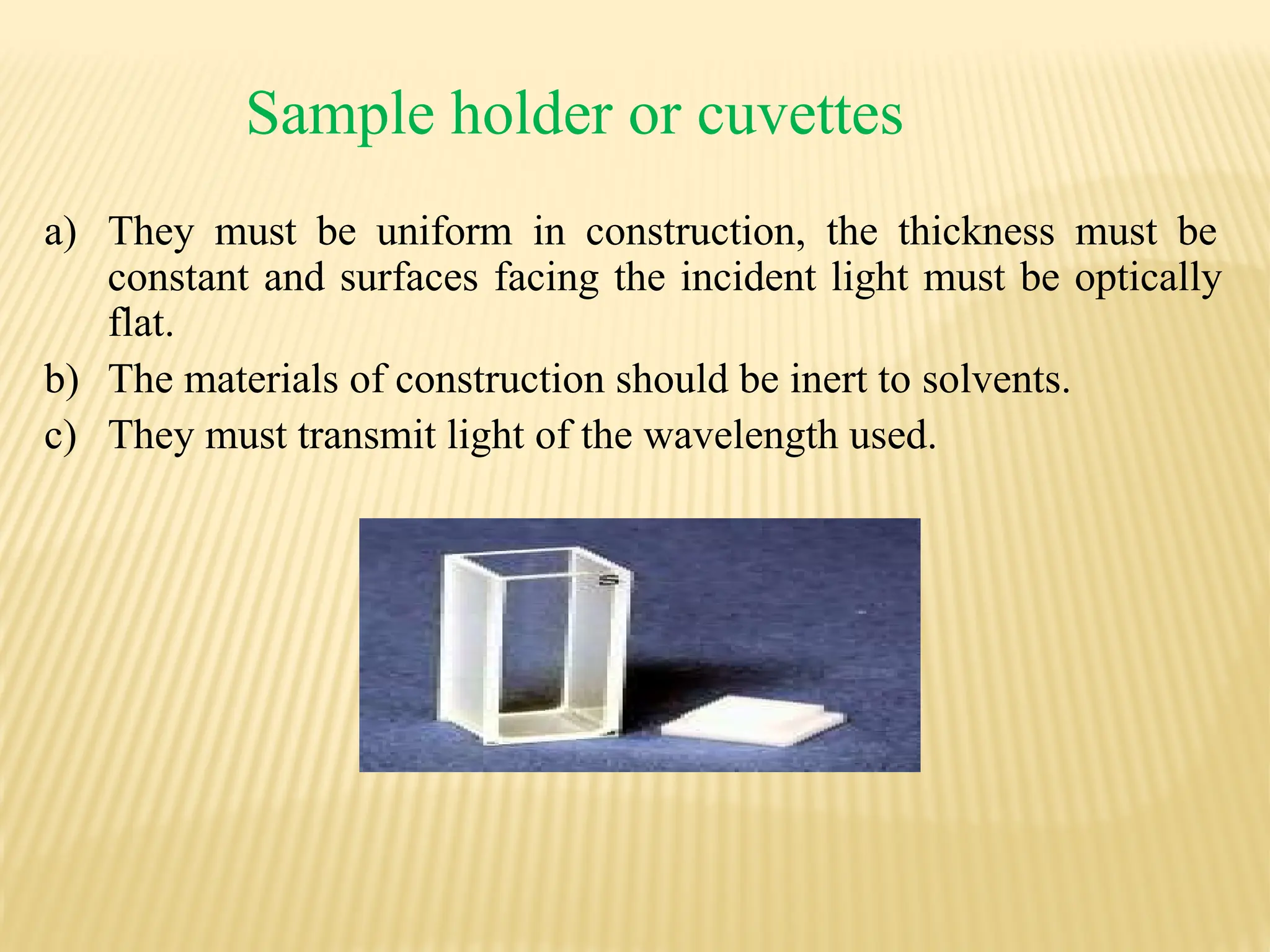Sample holder or cuvettes
a) They must be uniform in construction, the thickness must be
constant and surfaces facing the incident light must be optically
flat.
b) The materials of construction should be inert to solvents.
c) They must transmit light of the wavelength used.
 