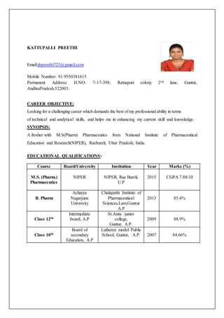 KATTUPALLI PREETHI
Email:drpreethi723@gmail.com
Mobile Number: 91 9550381615
Permanent Address: H.NO: 7-17-398, Ratnapuri colony 2nd lane, Guntur,
AndhraPradesh.522003.
CAREER OBJECTIVE:
Looking for a challenging career which demands the best of my professional ability in terms
of technical and analytical skills, and helps me in enhancing my current skill and knowledge.
SYNOPSIS:
A fresher with M.S(Pharm) Pharmaceutics from National Institute of Pharmaceutical
Education and Research(NIPER), Raebareli, Uttar Pradesh, India.
EDUCATIONAL QUALIFICATIONS:
Course Board/University Institution Year Marks (%)
M.S. (Pharm.)
Pharmaceutics
NIPER NIPER, Rae Bareli,
U.P
2015 CGPA 7.88/10
B. Pharm
Acharya
Nagarjuna
University
Chalapathi Institute of
Pharmaceutical
Sciences,Lam,Guntur
A.P
2013 85.4%
Class 12th
Intermediate
board, A.P
St.Anns junior
college,
Guntur, A.P.
2009 88.9%
Class 10th
Board of
secondary
Education, A.P
Lutheren model Public
School, Guntur, A.P. 2007 84.66%
 