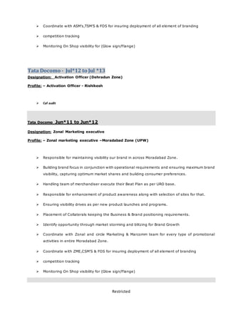 Restricted
 Coordinate with ASM’s,TSM’S & FOS for insuring deployment of all element of branding
 competition tracking
 Monitoring On Shop visibility for (Glow sign/Flange)
Tata Docomo - Jul*12 to Jul *13
Designation: Activation Officer (Dehradun Zone)
Profile: – Activation Officer - Rishikesh
 Caf audit
Tata Docomo Jun*11 to Jun*12
Designation: Zonal Marketing executive
Profile: – Zonal marketing executive –Moradabad Zone (UPW)
 Responsible for maintaining visibility our brand in across Moradabad Zone.
 Building brand focus in conjunction with operational requirements and ensuring maximum brand
visibility, capturing optimum market shares and building consumer preferences.
 Handling team of merchandiser execute their Beat Plan as per URO base.
 Responsible for enhancement of product awareness along with selection of sites for that.
 Ensuring visibility drives as per new product launches and programs.
 Placement of Collaterals keeping the Business & Brand positioning requirements.
 Identify opportunity through market storming and blitzing for Brand Growth
 Coordinate with Zonal and circle Marketing & Marcomm team for every type of promotional
activities in entire Moradabad Zone.
 Coordinate with ZME,CSM’S & FOS for insuring deployment of all element of branding
 competition tracking
 Monitoring On Shop visibility for (Glow sign/Flange)
 