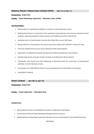 Restricted
Sistema Shyam Teleservices Limited (MTS) May*10 to May*11
Designation: Supervisor
Profile: – Zonal Marketing Supervisor - Dehradun Zone (UPW)
Job Description-
 Responsible for maintaining visibility our brand in across Dehradun Zone.
 Building brand focus in conjunction with operational requirements and ensuring maximum brand
visibility, capturing optimum market shares and building consumer preferences.
 Handling team of merchandiser execute their Beat Plan as per URO base.
 Responsible for enhancement of product awareness along with selection of sites for that.
 Ensuring visibility drives as per new product launches and programs.
 Placement of Collaterals keeping the Business & Brand positioning requirements.
 Identify opportunity through market storming and blitzing for Brand Growth
 Coordinate with Zonal and circle Marketing & Marcomm team for every type of promotional
activities in entire Dehradun Zone.
 Coordinate with ZME,TSM’S & FOS for insuring deployment of all element of branding
 competition tracking
Aircel Limited Apr*08 to Apr*10
Designation: Supervisor
Profile: – Zonal supervisor - Dehradun Zone
Assignments
 Responsible for start to end flawless execution of collaterals at Dehradun.
 Coordinate with Zonal Trade Marketing Managers & Zonal marcom.
 Implementing communication plans(A-4 Sheets) to ensure awareness of new product launches.
 