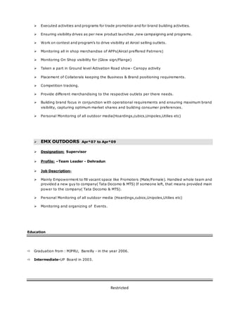 Restricted
 Executed activities and programs for trade promotion and for brand building activities.
 Ensuring visibility drives as per new product launches ,new campaigning and programs.
 Work on contest and program’s to drive visibility at Aircel selling outlets.
 Monitoring all in shop merchandise of APPs(Aircel preffered Patrners)
 Monitoring On Shop visibility for (Glow sign/Flange)
 Taken a part in Ground level Activation Road show - Canopy activity
 Placement of Collaterals keeping the Business & Brand positioning requirements.
 Competition tracking.
 Provide different merchandising to the respective outlets per there needs.
 Building brand focus in conjunction with operational requirements and ensuring maximum brand
visibility, capturing optimum market shares and building consumer preferences.
 Personal Monitoring of all outdoor media(Hoardings,cubics,Unipoles,Utilies etc)
 EMX OUTDOORS Apr*07 to Apr*09
 Designation: Supervisor
 Profile: –Team Leader - Dehradun
 Job Description-
 Mainly Empowerment to fill vacant space like Promoters (Male/Female). Handled whole team and
provided a new guy to company( Tata Docomo & MTS) If someone left, that means provided main
power to the company( Tata Docomo & MTS).
 Personal Monitoring of all outdoor media (Hoardings,cubics,Unipoles,Utilies etc)
 Monitoring and organizing of Events.
Education
 Graduation from : MJPRU, Bareilly - in the year 2006.
 Intermediate-UP Board in 2003.
 
