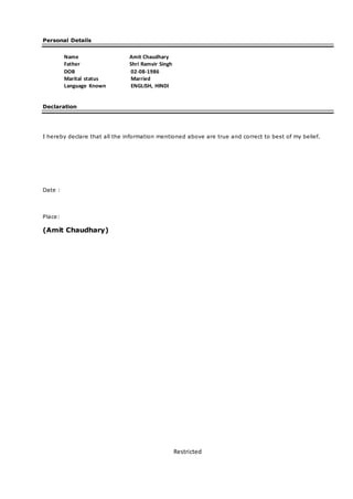 Restricted
Personal Details
Name Amit Chaudhary
Father Shri Ramvir Singh
DOB 02-08-1986
Marital status Married
Language Known ENGLISH, HINDI
Declaration
I hereby declare that all the information mentioned above are true and correct to best of my belief.
Date :
Place:
(Amit Chaudhary)
 