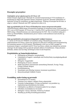 Side 2 af 4
Eksempler på projekter
Udarbejdelse af nyt salgskoncept hos EC Power A/S
Ændret firmaets slagskoncept i Danmark fra værende komponentsalg til VVS installatører til
projektsalg for rådgivende ingeniører firmaer, kommuner og private. Herunder udarbejdelse af
materialer til brug for installatører og rådgivningsfirmaer. Ændring af konceptet har bevirket, at
salget er vækstet i Danmark med 300 % gennem de sidste to år.
Salg og projektledelse for EC Power til Skandinaviens største entreprenørvirksomhed
Allerød Kommune udbød mange af kommunens bygninger til energirenovering i licitation i maj
2013, som et ESCO projekt. EC Power har i 2. halvår af 2013 og første halvår af 2014 installeret 11
XRGI anlæg i Allerød Kommune som underentreprenør for NCC. Der er installeret anlæg på 4
skoler og Allerød Rådhus. Installationerne på de 4 skoler er alle kombineret med solceller og
varmepumper.
Salg og projektledelse af energirenoveringsprojekt i midtjysk kommune
I 1. halvår af 2014 har EC POWER A/S installeret anlæg i Skanderborg Kommune som
underentreprenør for Glenco. Glenco har igennem de sidste par år arbejdet med energioptimering
for kommunen gennem et ESCO projekt. Efterfølgende er der lavet en ERFA gruppe for
kommunens brugere i samarbejde med EC Power og Glenco, således man løbende kan udveksle
erfaringer fra den daglige drift og opnå det optimale udbytte af installationen. Årligt udveksles
driftsdata, således men kan følge udviklingen af den lovede besparelse.
Projektledelse og Samarbejdsrelationer
 Planlægning og deltagelse i projektarbejde.
 Udarbejdelse af rapport i samarbejde med Notified Body (myndighedsgodkendt
organisation)
 Deltagelse i byggemøder
 Planlægning af messer, nationalt
 Mødevirksomhed i internationale sammenhæng Danmark, Sverige, Norge,
Finland, Holland, Belgien.
 Konflikthåndtering
 Samarbejde med offentlige instanser, kommuner og politikere.
 Bestyrelsesarbejde Feldballe Friskole
Formidling, undervisning og personale
 Personaleansvar (35 ansatte)
 Træning af nye sælgere i tidligere firmas salgsmetoder
 Træning af sælgergruppen i Sverige og Danmark i nye produkter og
implementering af produkterne hos kunder.
 Udarbejdelse og udførelse af kompetenceplan for nye sælgere.
 Afholdelse af produktkursus for kunder
 Deltagelse i messer, Danmark, Finland og Tyskland
 Mundtlig og skriftlig formidling/præsentation
 