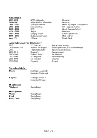 Side 3 af 4
Uddannelse
2009- 2010 KAM uddannelse Berner a/s
2006- 2007 Salgskonsulent uddannelse Berner a/s
2006 – 2007 Fysiurgisk Massør Dansk Fysiurgisk Massageskole
2002 – 2003 Struktørlærling MT Højgaard, Aarhus
2001 – 2001 HGS Grenå Business School
1998 – 2000 Sergent Forsvaret
1993 – 1996 Sproglig student Rønde Gymnasium
1993 – 1996 Badmintoninstruktør DBF og DGI
Jun. 1993 9. klasse Rønde Skole
Ansættelsessteder og tillidsposter
2013 - EC Power a/s Key Account Manager
2011- marts 2013 IQ Sales and Support Sales Supervisor/Key Account Manager
2009- Feldballe Friskole Bestyrelses næstformand
2006-2010 Berner a/s Salgskonsulent
2003-2006 Diskotek Daisy Bar Manager
2002-2003 MTHøjgaard Struktørlærling
2001-2002 EK Transport Chauffør
1998-2000 Forsvaret Sergent
Sprogkundskaber
Dansk: Skriftligt: Modersmål
Mundtligt: Modersmål
Engelsk: Skriftligt: Niveau 3
Mundtligt: Niveau 3
It-kendskab
Windows: Daglig bruger
Office-pakken:
Word: Daglig bruger
Excel: Daglig bruger
PowerPoint: Daglig bruger
 