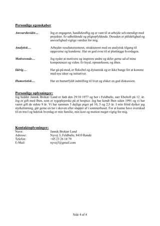 Side 4 af 4
Personlige egenskaber
Ansvarsbevidst… Jeg er engageret, handlekraftig og er vant til at arbejde selvstændigt med
projekter. Er udholdende og pligtopfyldende. Desuden er pålidelighed og
ansvarlighed vigtige værdier for mig.
Analytisk… Arbejder resultatorienteret, struktureret med en analytisk tilgang til
opgaverne og kunderne. Har en god evne til at planlægge hverdagen.
Motiverende… Jeg nyder at motivere og inspirere andre og deler gerne ud af mine
kompetencer og viden. Er loyal, opmærksom, og åben.
Idérig… Har gå-på-mod, er fleksibel og dynamisk og er ikke bange for at komme
med nye ideer og initiativer.
Humoristisk… Har en humørfyldt indstilling til livet og elsker en god diskussion.
Personlige oplysninger:
Jeg hedder Jannik Brokær Lund er født den 29/10 1977 og bor i Feldballe, nær Ebeltoft på 12. år.
Jeg er gift med Iben, som er sygeplejerske på et hospice. Jeg har kendt Iben siden 1991 og vi har
været gift de sidste 9 år. Vi har sammen 3 dejlige piger på 10, 5 og 2,5 år. I min fritid dyrker jeg
styrketræning, går gerne en tur i skoven eller slapper af i sommerhuset. For at kunne have overskud
til en travl og hektisk hverdag er min familie, min kost og motion meget vigtig for mig.
Kontaktoplysninger:
Navn: Jannik Brokær Lund
Adresse: Nyvej 3, Feldballe, 8410 Rønde
Telefon: +45 23 26 14 79
E-Mail: nyvej3@gmail.com
 