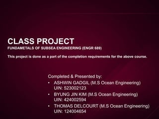 CLASS PROJECT
FUNDAMETALS OF SUBSEA ENGINEERING (ENGR 689)
This project is done as a part of the completion requirements for the above course.
Completed & Presented by:
• ASHWIN GADGIL (M.S Ocean Engineering)
UIN: 523002123
• BYUNG JIN KIM (M.S Ocean Engineering)
UIN: 424002594
• THOMAS DELCOURT (M.S Ocean Engineering)
UIN: 124004654
 