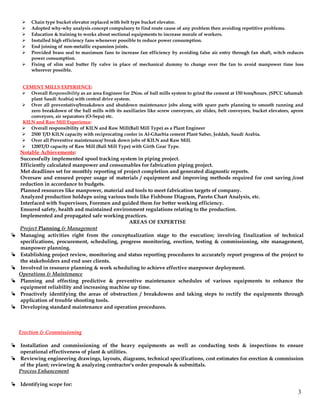  Chain type bucket elevator replaced with belt type bucket elevator.
 Adopted why-why analysis concept compulsory to find route cause of any problem then avoiding repetitive problems.
 Education & training to works about sectional equipments to increase morale of workers.
 Installed high efficiency fans whenever possible to reduce power consumption.
 End joining of non-metallic expansion joints.
 Provided brass seal to maximum fans to increase fan efficiency by avoiding false air entry through fan shaft, witch reduces
power consumption.
 Fixing of slim seal butter fly valve in place of mechanical dummy to change over the fan to avoid manpower time loss
wherever possible.
CEMENT MILLS EXPERIENCE:
 Overall Responsibility as an area Engineer for 2Nos. of ball mills system to grind the cement at 150 tons/hours. (SPCC tahamah
plant Saudi Arabia) with central drive system.
 Over all preventative/breakdown and shutdown maintenance jobs along with spare parts planning to smooth running and
zero breakdown of the ball mills with its auxiliaries like screw conveyors, air slides, belt conveyors, bucket elevators, apron
conveyors, air separators (O-Sepa) etc.
KILN and Raw Mill Experience:
 Overall responsibility of KILN and Raw Mill(Ball Mill Type) as a Plant Engineer
 2500 T/D KILN capacity with reciprocating cooler in Al-Gharbia cement Plant Saber, Jeddah, Saudi Arabia.
 Over all Preventive maintenance/ break down jobs of KILN and Raw Mill.
 1200T/D capacity of Raw Mill (Ball Mill Type) with Girth Gear Type.
Notable Achievements:
Successfully implemented spool tracking system in piping project.
Efficiently calculated manpower and consumables for fabrication piping project.
Met deadlines set for monthly reporting of project completion and generated diagnostic reports.
Oversaw and ensured proper usage of materials / equipment and improving methods required for cost saving /cost
reduction in accordance to budgets.
Planned resources like manpower, material and tools to meet fabrication targets of company.
Analyzed production holdups using various tools like Fishbone Diagram, Pareto Chart Analysis, etc.
Interfaced with Supervisors, Foremen and guided them for better working efficiency.
Ensured safety, health and maintained environment regulations relating to the production.
Implemented and propagated safe working practices.
AREAS OF EXPERTISE
Project Planning & Management
 Managing activities right from the conceptualization stage to the execution; involving finalization of technical
specifications, procurement, scheduling, progress monitoring, erection, testing & commissioning, site management,
manpower planning.
 Establishing project review, monitoring and status reporting procedures to accurately report progress of the project to
the stakeholders and end user clients.
 Involved in resource planning & work scheduling to achieve effective manpower deployment.
Operations & Maintenance
 Planning and effecting predictive & preventive maintenance schedules of various equipments to enhance the
equipment reliability and increasing machine up time.
 Proactively identifying the areas of obstruction / breakdowns and taking steps to rectify the equipments through
application of trouble shooting tools.
 Developing standard maintenance and operation procedures.
Erection & Commissioning
 Installation and commissioning of the heavy equipments as well as conducting tests & inspections to ensure
operational effectiveness of plant & utilities.
 Reviewing engineering drawings, layouts, diagrams, technical specifications, cost estimates for erection & commission
of the plant; reviewing & analyzing contractor's order proposals & submittals.
Process Enhancement
 Identifying scope for:
3
 